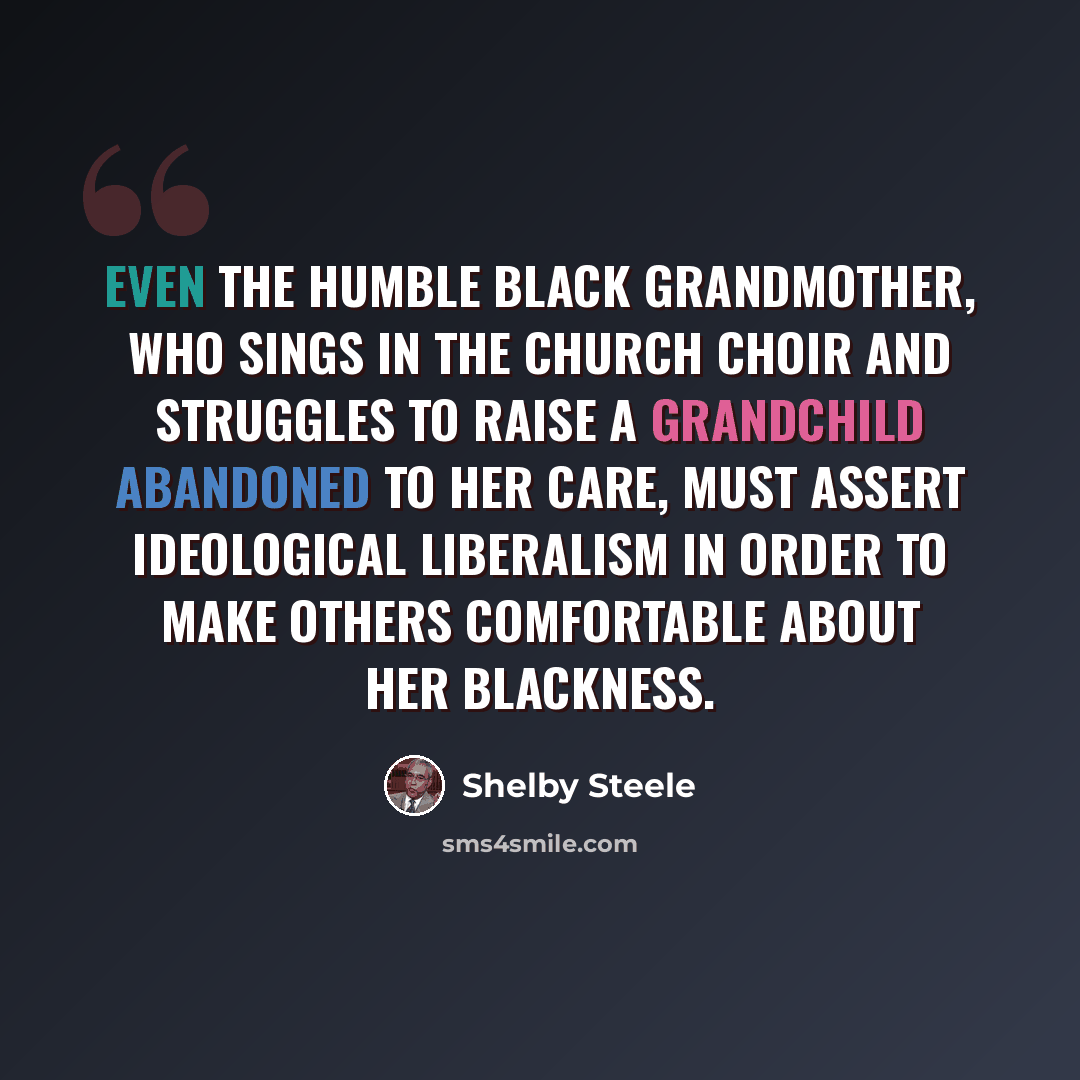 “Even the humble black grandmother, who sings in the church choir and struggles to raise a grandchild abandoned to her care, must assert ideological liberalism in order to make others comfortable about her blackness.” quote by Shelby Steele
