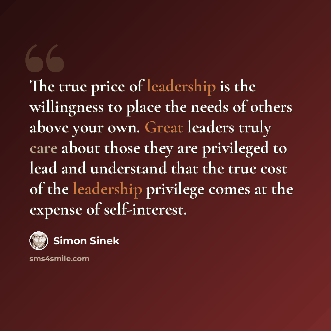 “The true price of leadership is the willingness to place the needs of others above your own. Great leaders truly care about those they are privileged to lead and understand that the true cost of the leadership privilege comes at the expense of self-interest.” quote by Simon Sinek
