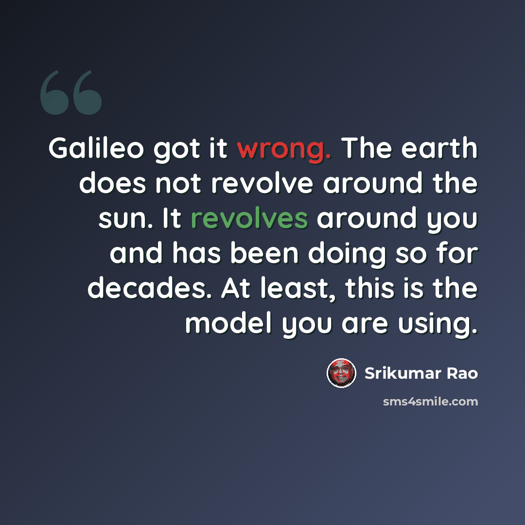 “Galileo got it wrong. The earth does not revolve around the sun. It revolves around you and has been doing so for decades. At least, this is the model you are using.” quote by Srikumar Rao