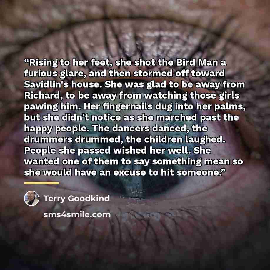 “Rising to her feet, she shot the Bird Man a furious glare, and then stormed off toward Savidlin's house. She was glad to be away from Richard, to be away from watching those girls pawing him. Her fingernails dug into her palms, but she didn't notice as she marched past the happy people. The…” quote by Terry Goodkind