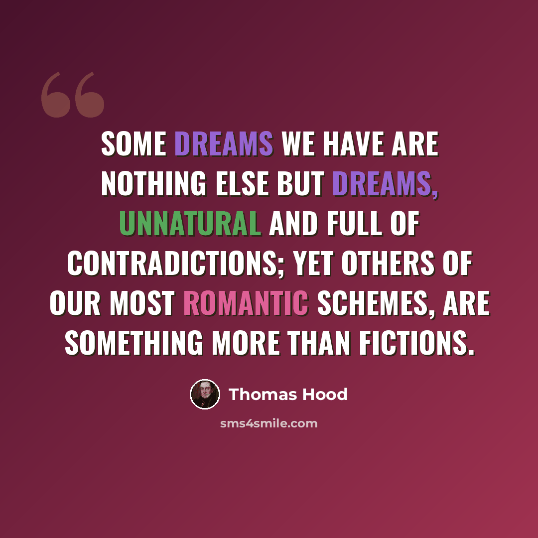 “Some dreams we have are nothing else but dreams, Unnatural and full of contradictions; Yet others of our most romantic schemes, Are something more than fictions.” quote by Thomas Hood