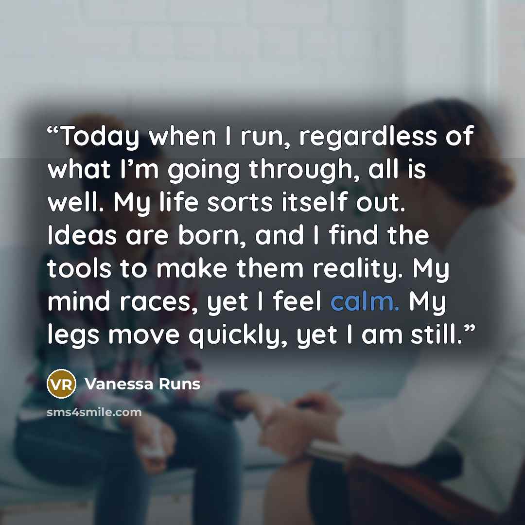 “Today when I run, regardless of what I’m going through, all is well. My life sorts itself out. Ideas are born, and I find the tools to make them reality. My mind races, yet I feel calm. My legs move quickly, yet I am still.” quote by Vanessa Runs
