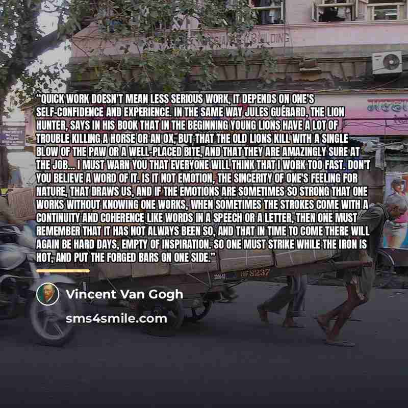 “Quick work doesn't mean less serious work, it depends on one's self-confidence and experience. In the same way Jules Guérard, the lion hunter, says in his book that in the beginning young lions have a lot of trouble killing a horse or an ox, but that the old lions kill with a single blow of the…” quote by Vincent Van Gogh
