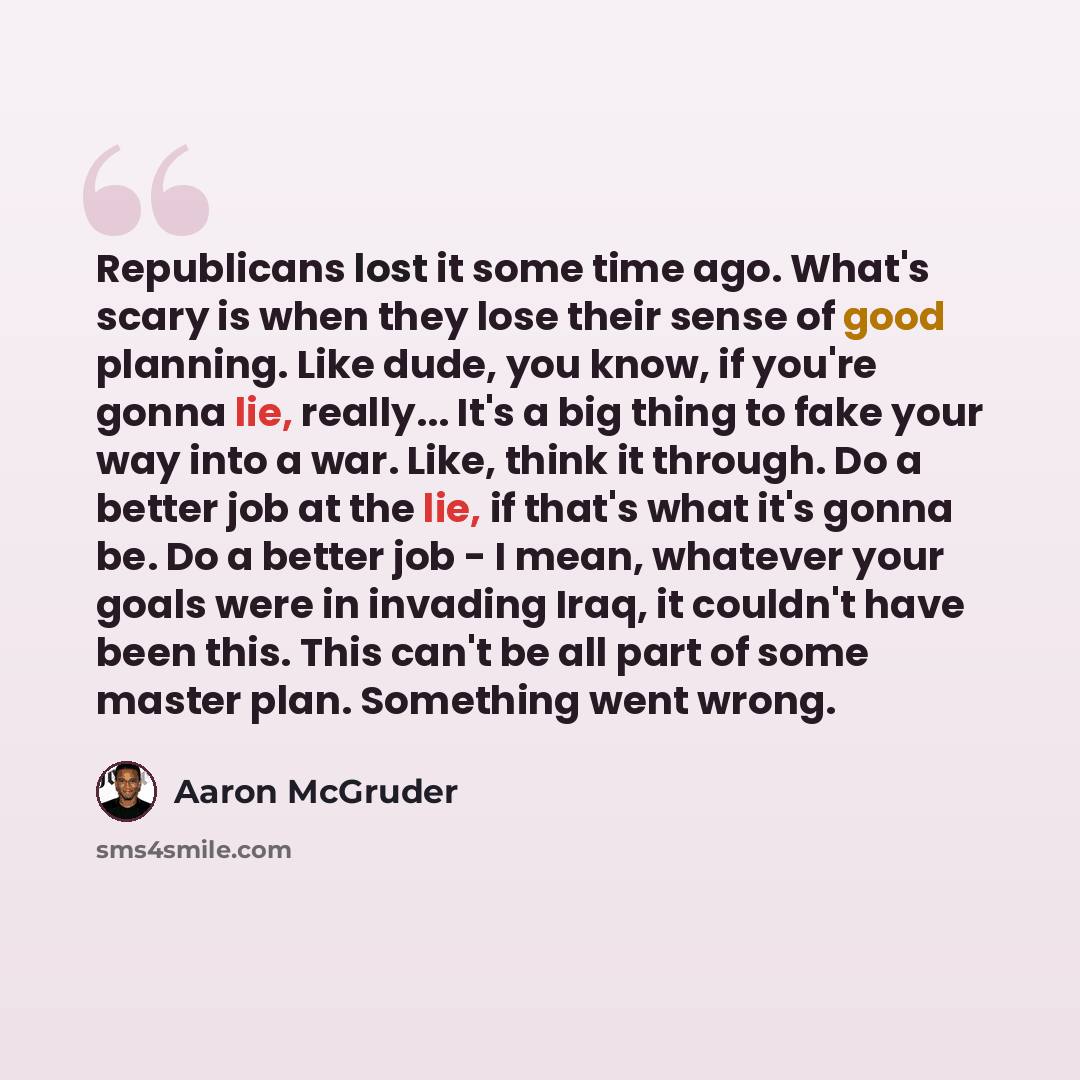 “Republicans lost it some time ago. What's scary is when they lose their sense of good planning. Like dude, you know, if you're gonna lie, really... It's a big thing to fake your way into a war. Like, think it through. Do a better job at the lie, if that's what it's gonna be. Do a better job - I…” quote by Aaron McGruder