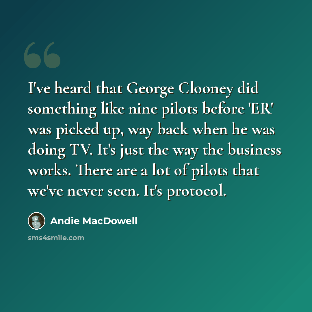 “I've heard that George Clooney did something like nine pilots before 'ER' was picked up, way back when he was doing TV. It's just the way the business works. There are a lot of pilots that we've never seen. It's protocol.” quote by Andie MacDowell