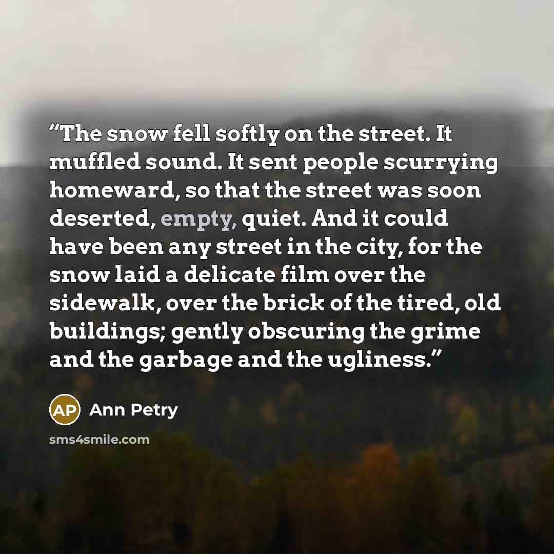“The snow fell softly on the street. It muffled sound. It sent people scurrying homeward, so that the street was soon deserted, empty, quiet. And it could have been any street in the city, for the snow laid a delicate film over the sidewalk, over the brick of the tired, old buildings; gently…” quote by Ann Petry
