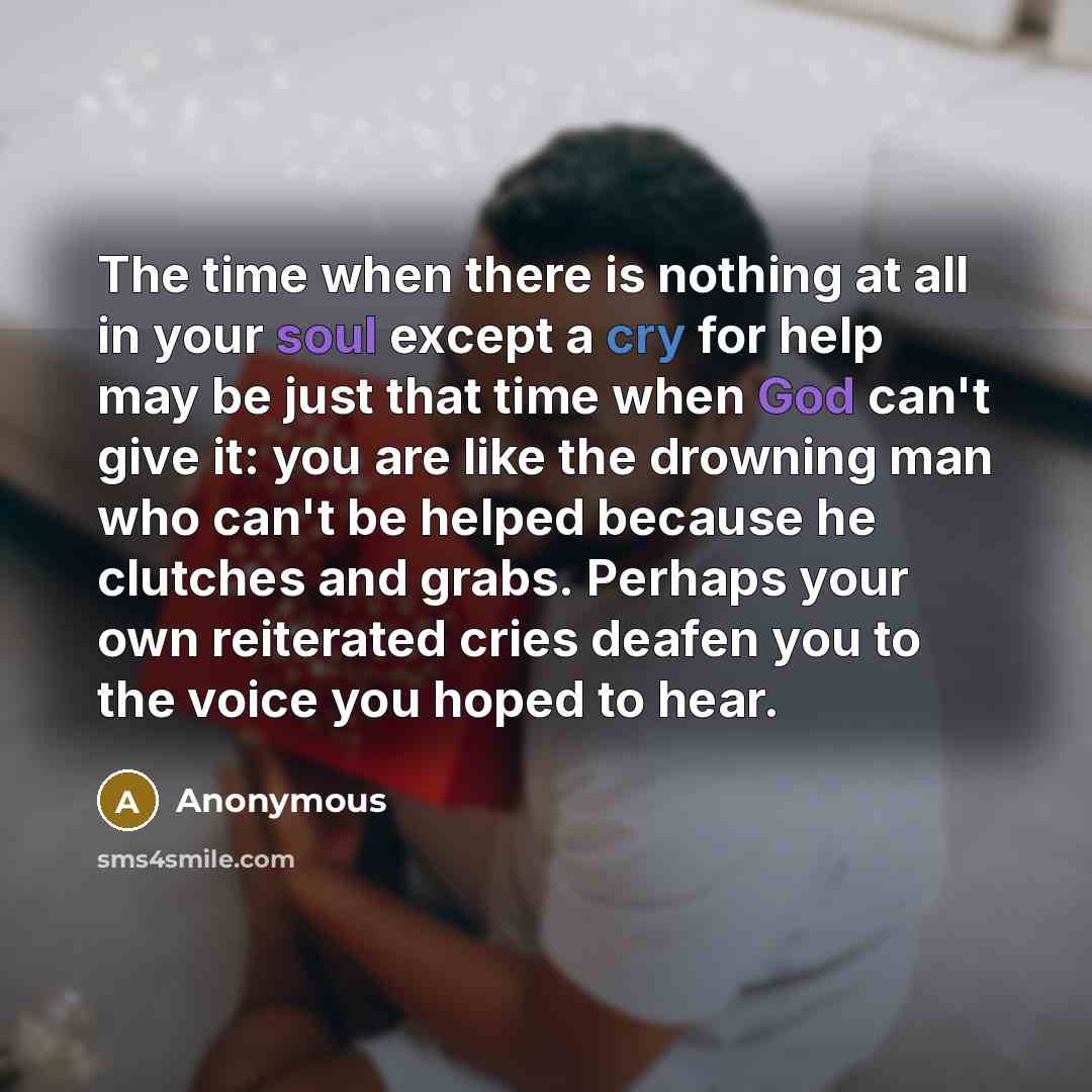 “The time when there is nothing at all in your soul except a cry for help may be just that time when God can't give it: you are like the drowning man who can't be helped because he clutches and grabs. Perhaps your own reiterated cries deafen you to the voice you hoped to hear.” quote by Anonymous