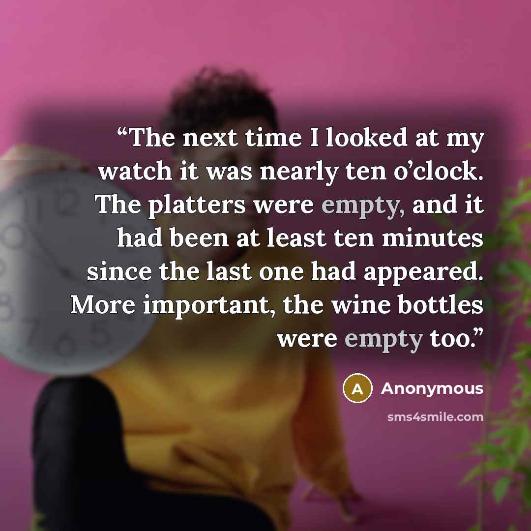“The next time I looked at my watch it was nearly ten o’clock. The platters were empty, and it had been at least ten minutes since the last one had appeared. More important, the wine bottles were empty too.” quote by Anonymous