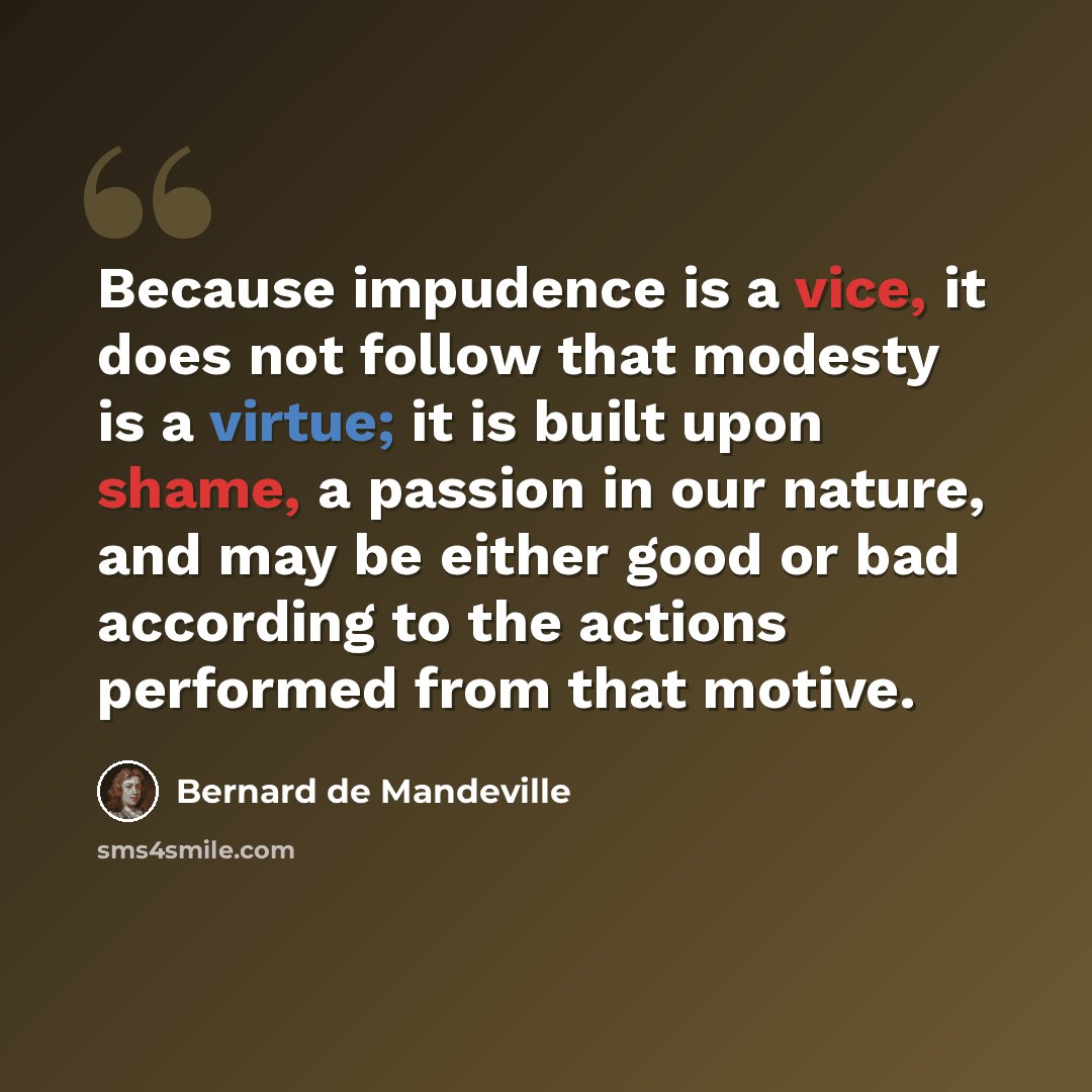 “Because impudence is a vice, it does not follow that modesty is a virtue; it is built upon shame, a passion in our nature, and may be either good or bad according to the actions performed from that motive.” quote by Bernard de Mandeville