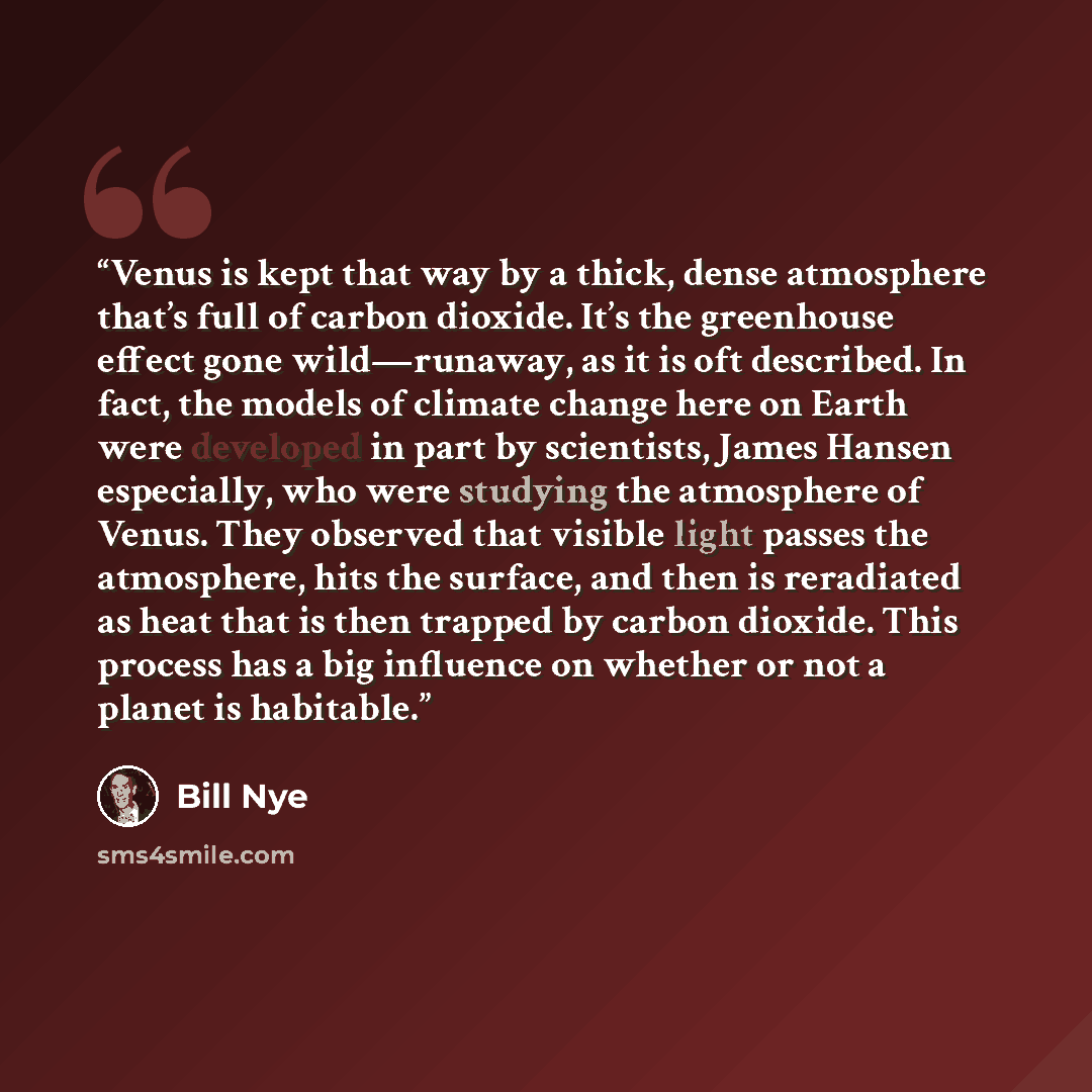 “Venus is kept that way by a thick, dense atmosphere that’s full of carbon dioxide. It’s the greenhouse effect gone wild—runaway, as it is oft described. In fact, the models of climate change here on Earth were developed in part by scientists, James Hansen especially, who were studying the…” quote by Bill Nye