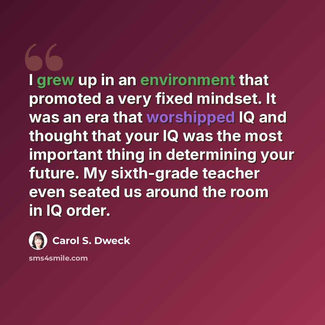 “I grew up in an environment that promoted a very fixed mindset. It was an era that worshipped IQ and thought that your IQ was the most important thing in determining your future. My sixth-grade teacher even seated us around the room in IQ order.” quote by Carol S. Dweck