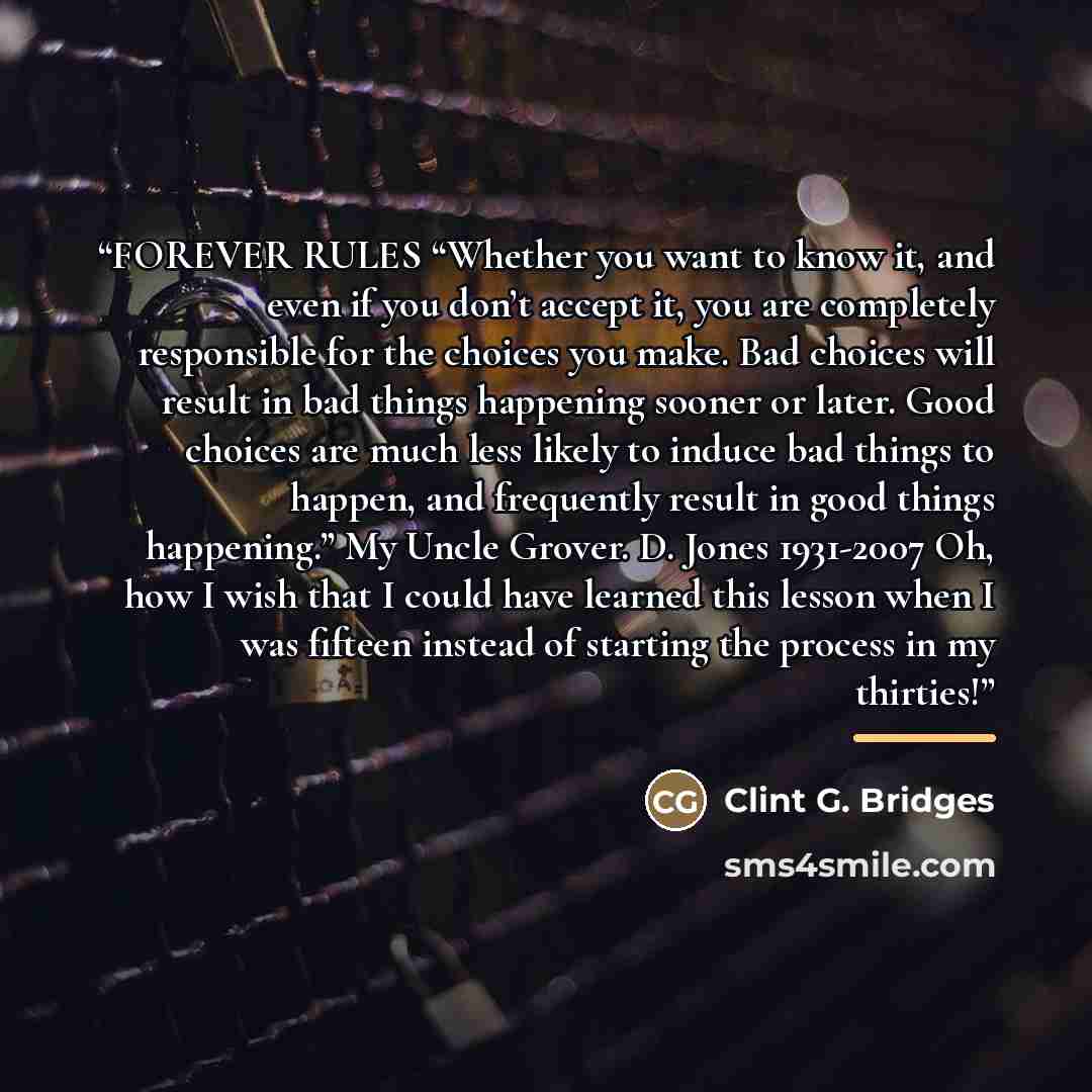 “FOREVER RULES “Whether you want to know it, and even if you don’t accept it, you are completely responsible for the choices you make. Bad choices will result in bad things happening sooner or later. Good choices are much less likely to induce bad things to happen, and frequently result in good…” quote by Clint G. Bridges