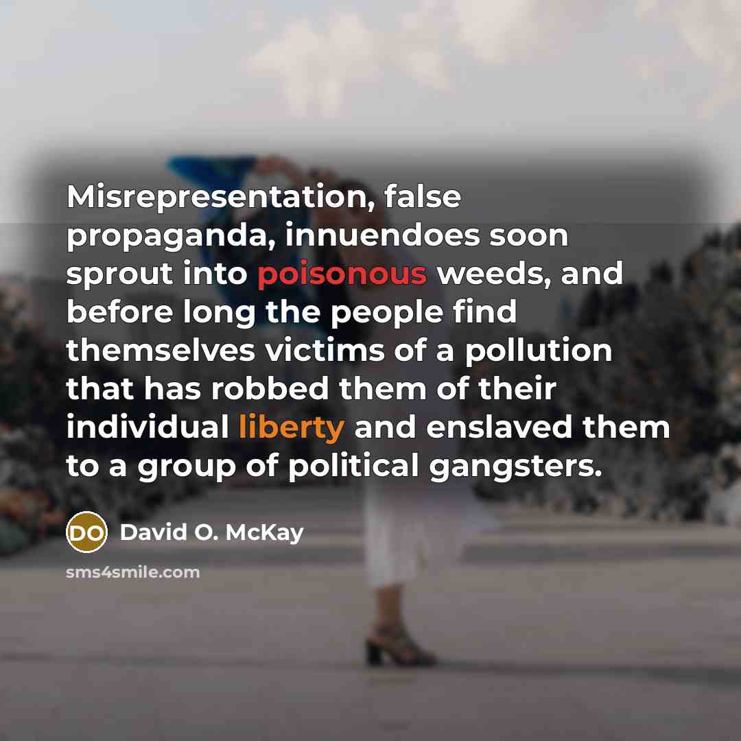 “Misrepresentation, false propaganda, innuendoes soon sprout into poisonous weeds, and before long the people find themselves victims of a pollution that has robbed them of their individual liberty and enslaved them to a group of political gangsters.” quote by David O. McKay