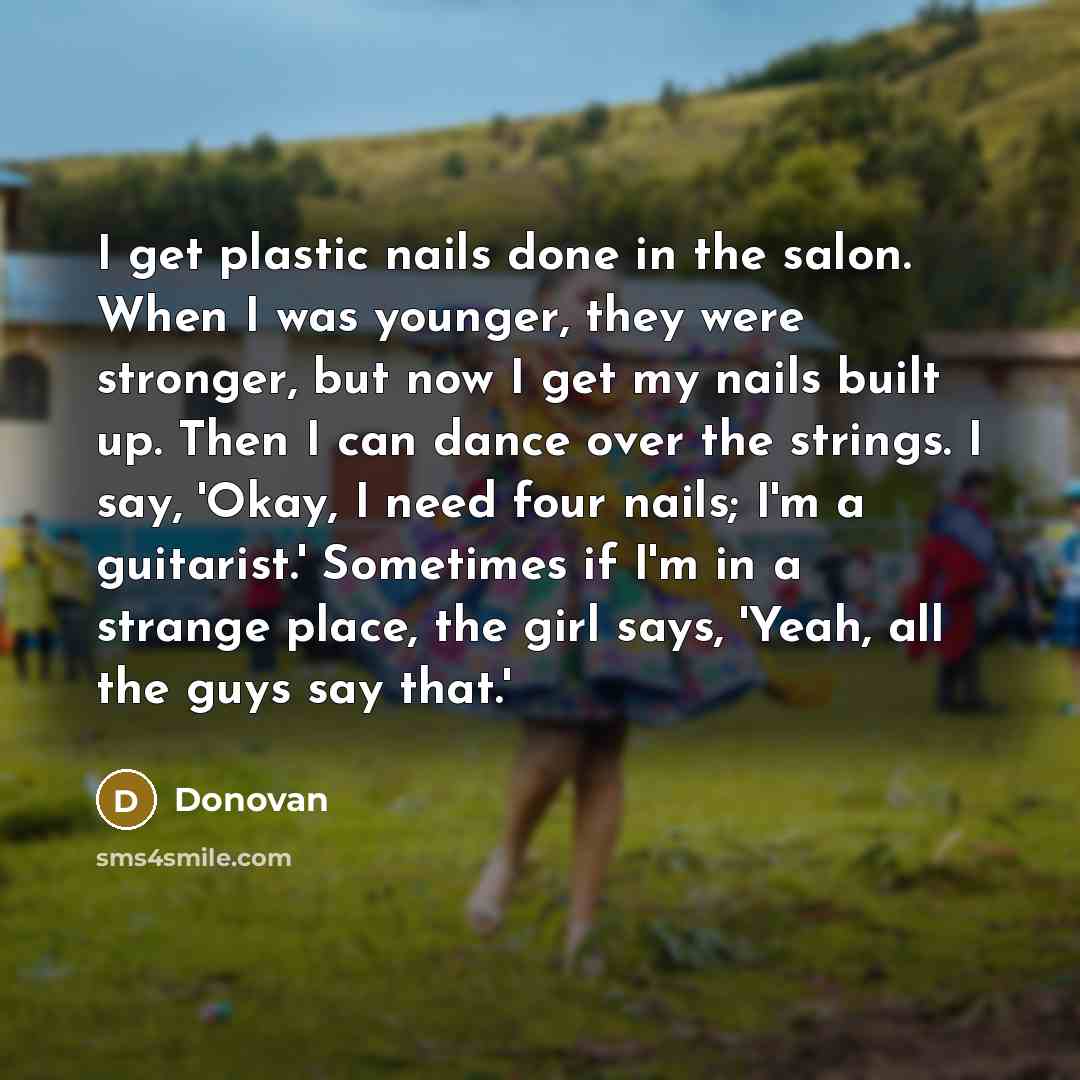 “I get plastic nails done in the salon. When I was younger, they were stronger, but now I get my nails built up. Then I can dance over the strings. I say, 'Okay, I need four nails; I'm a guitarist.' Sometimes if I'm in a strange place, the girl says, 'Yeah, all the guys say that.'” quote by Donovan