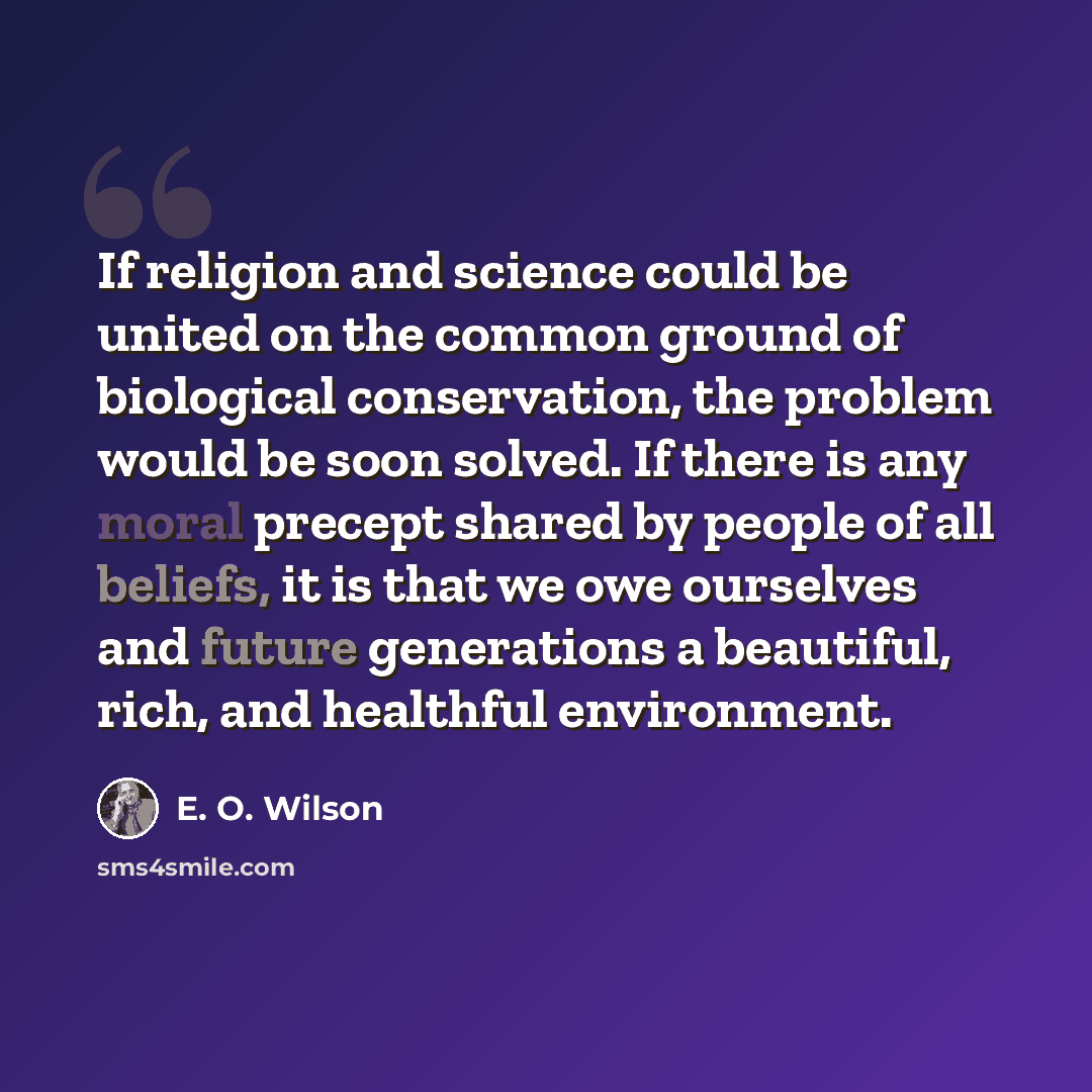 “If religion and science could be united on the common ground of biological conservation, the problem would be soon solved. If there is any moral precept shared by people of all beliefs, it is that we owe ourselves and future generations a beautiful, rich, and healthful environment.” quote by E. O. Wilson