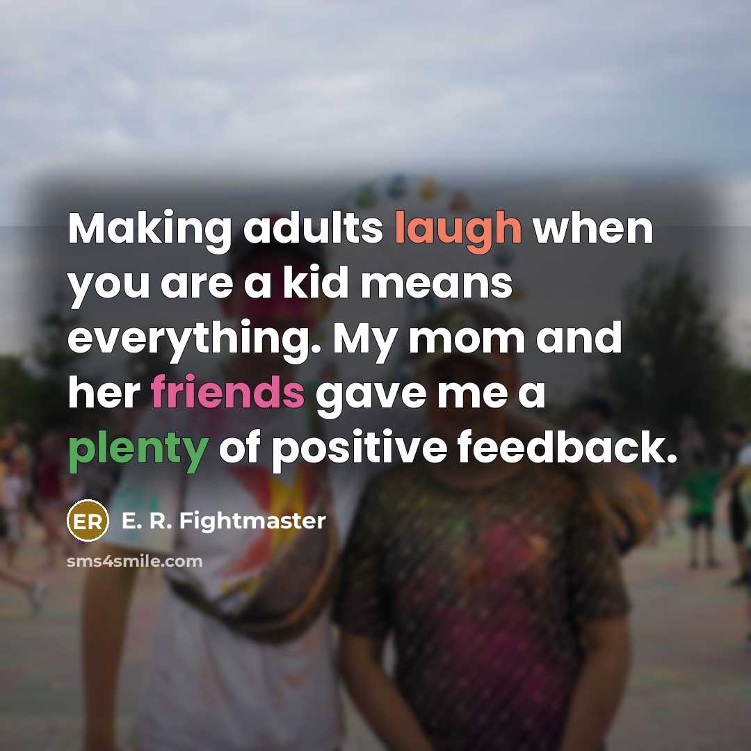 “Making adults laugh when you are a kid means everything. My mom and her friends gave me a plenty of positive feedback.” quote by E. R. Fightmaster