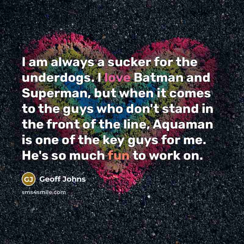 “I am always a sucker for the underdogs. I love Batman and Superman, but when it comes to the guys who don't stand in the front of the line, Aquaman is one of the key guys for me. He's so much fun to work on.” quote by Geoff Johns