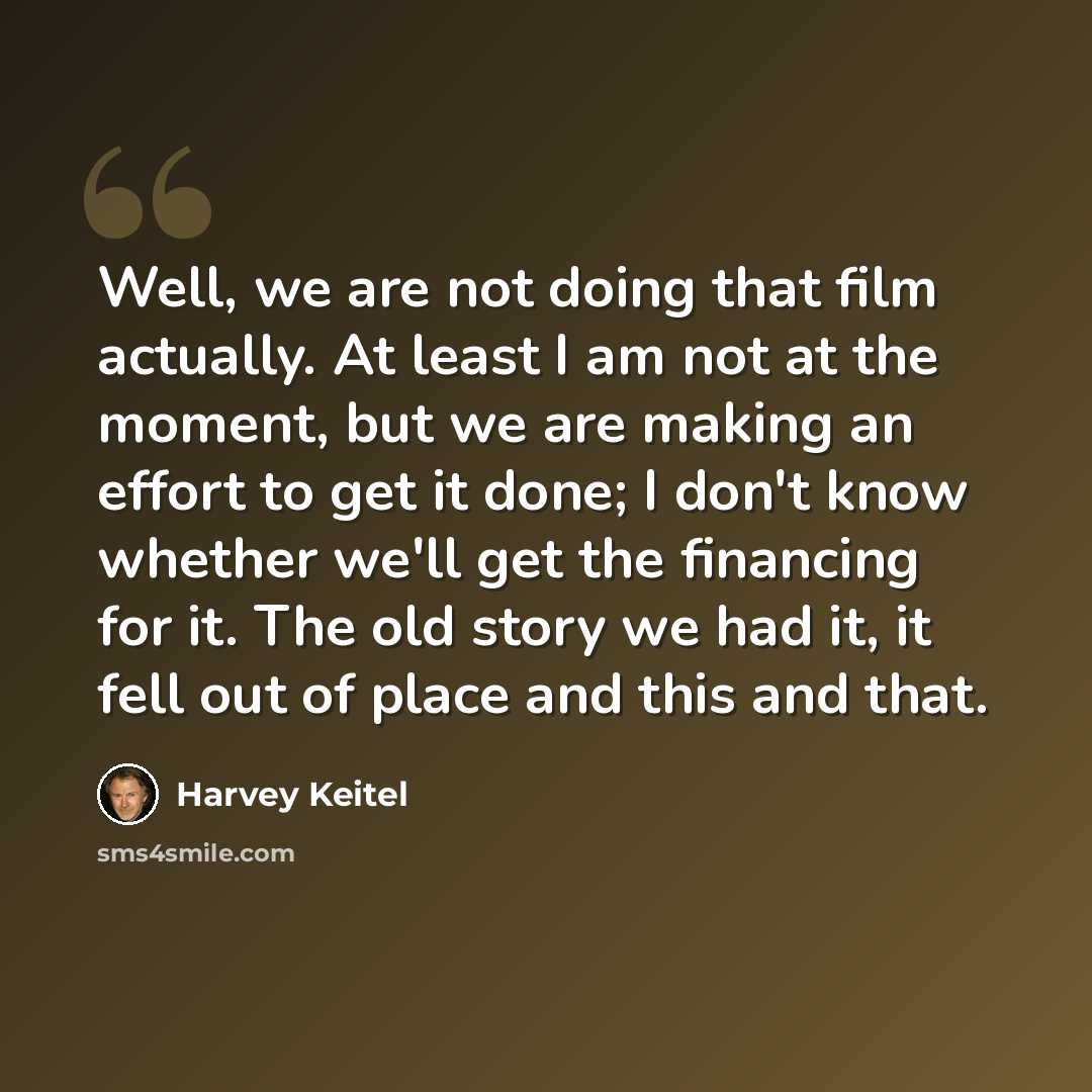 “Well, we are not doing that film actually. At least I am not at the moment, but we are making an effort to get it done; I don't know whether we'll get the financing for it. The old story we had it, it fell out of place and this and that.” quote by Harvey Keitel