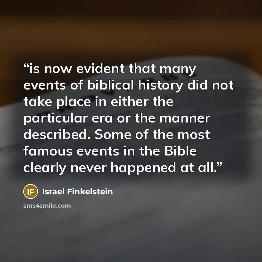 “is now evident that many events of biblical history did not take place in either the particular era or the manner described. Some of the most famous events in the Bible clearly never happened at all.” quote by Israel Finkelstein