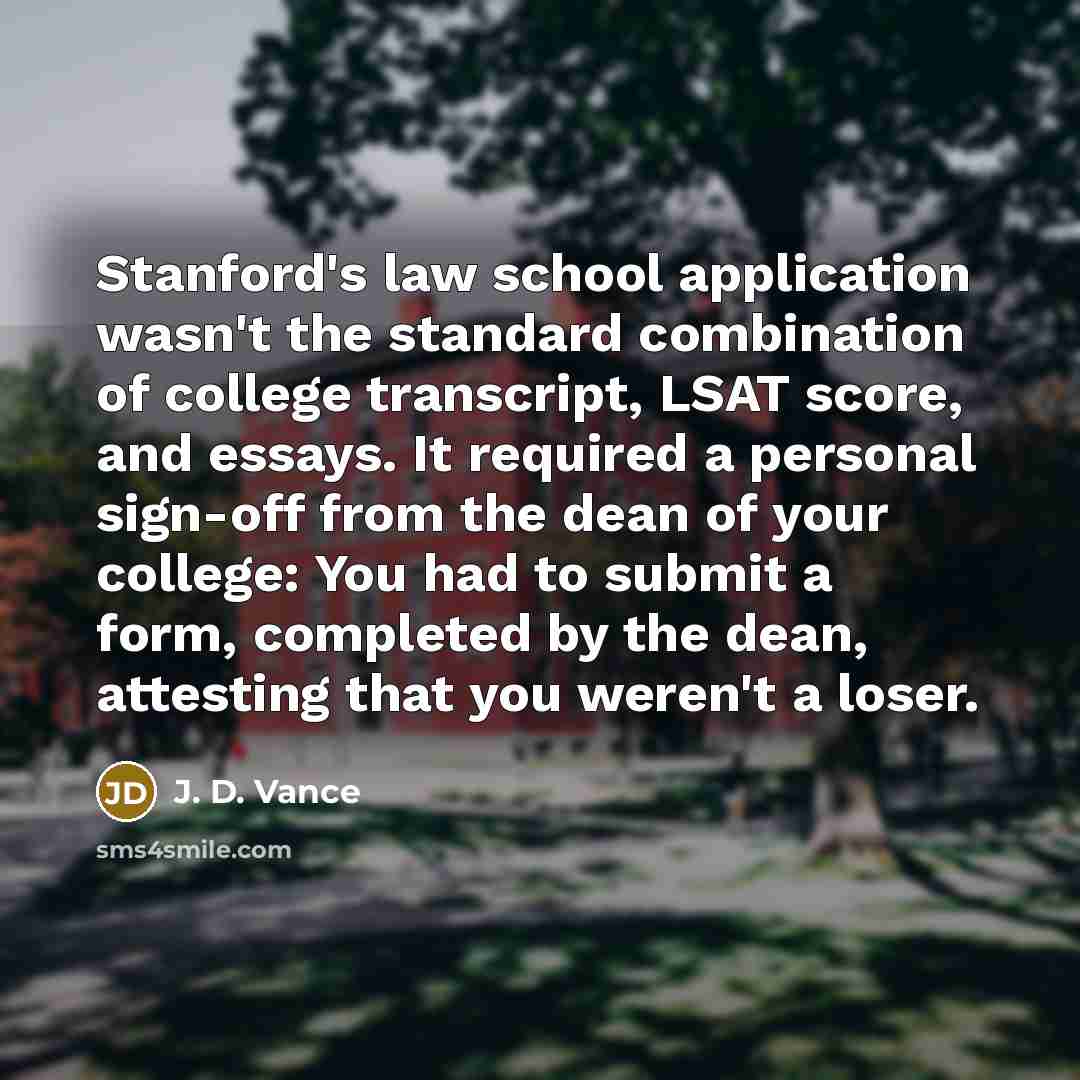 “Stanford's law school application wasn't the standard combination of college transcript, LSAT score, and essays. It required a personal sign-off from the dean of your college: You had to submit a form, completed by the dean, attesting that you weren't a loser.” quote by J. D. Vance