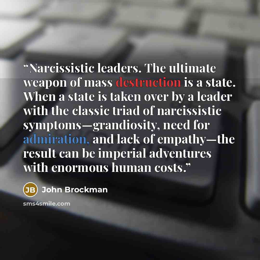 “Narcissistic leaders. The ultimate weapon of mass destruction is a state. When a state is taken over by a leader with the classic triad of narcissistic symptoms—grandiosity, need for admiration, and lack of empathy—the result can be imperial adventures with enormous human costs.” quote by John Brockman