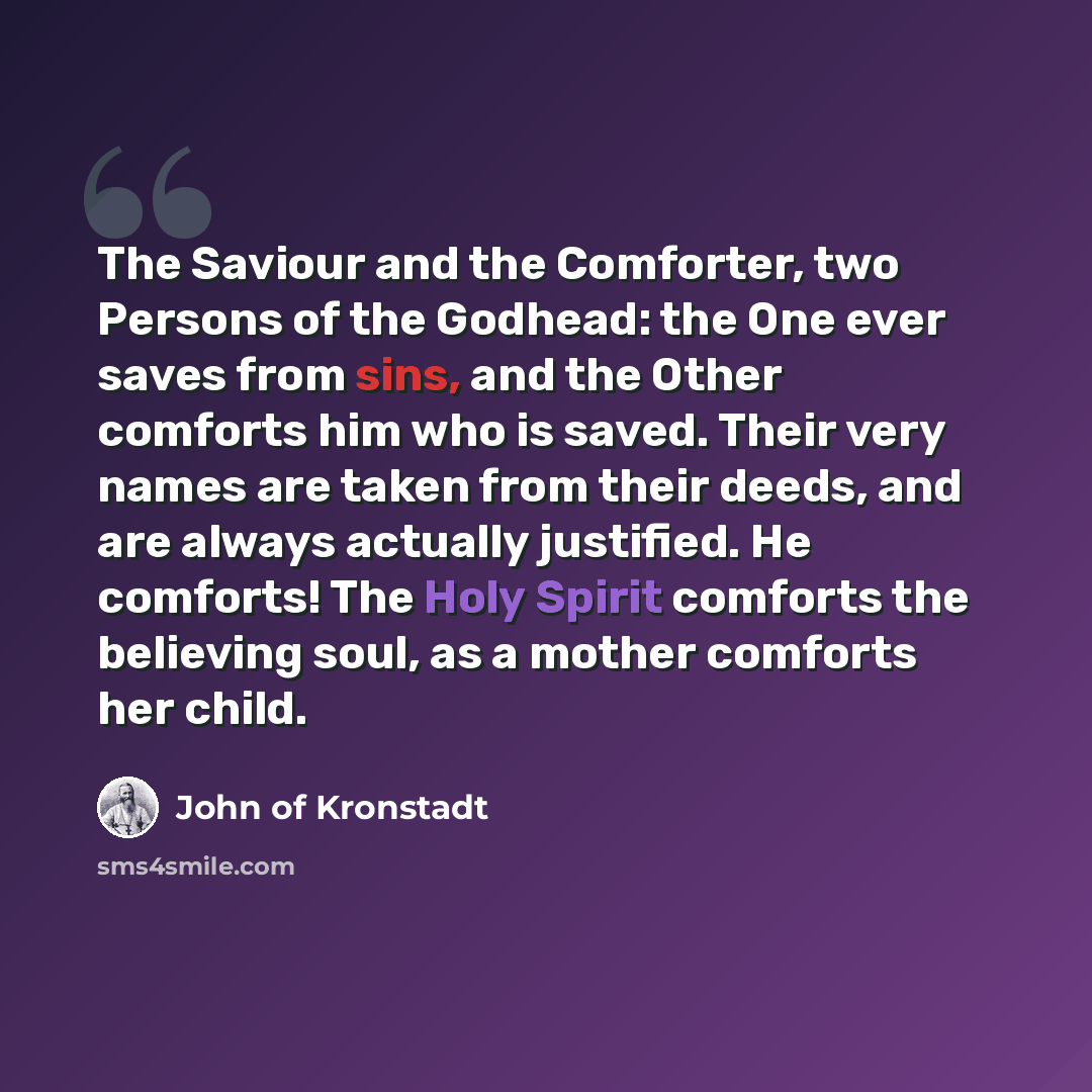“The Saviour and the Comforter, two Persons of the Godhead: the One ever saves from sins, and the Other comforts him who is saved. Their very names are taken from their deeds, and are always actually justified. He comforts! The Holy Spirit comforts the believing soul, as a mother comforts her child.” quote by John of Kronstadt