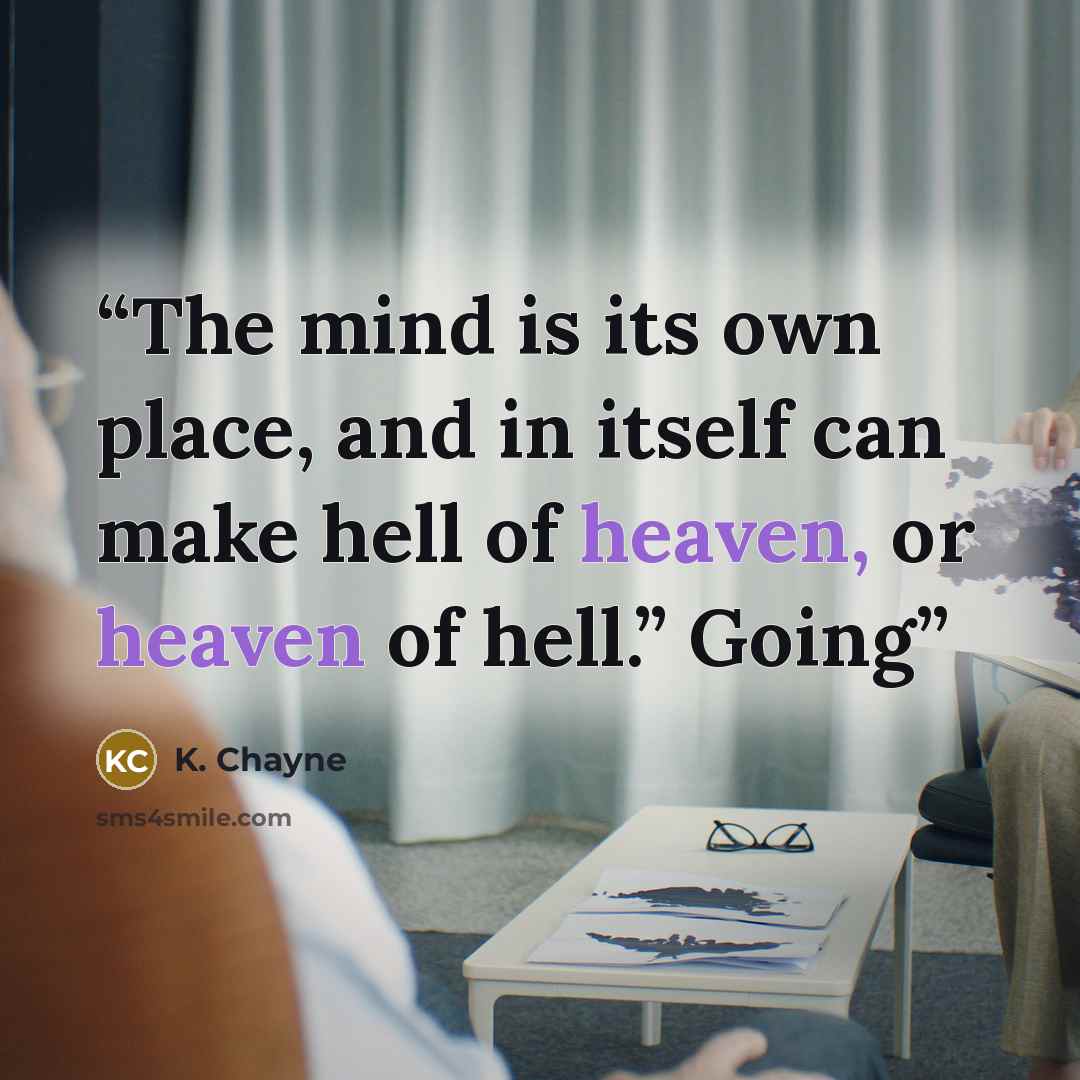 “The mind is its own place, and in itself can make hell of heaven, or heaven of hell.” Going” quote by K. Chayne