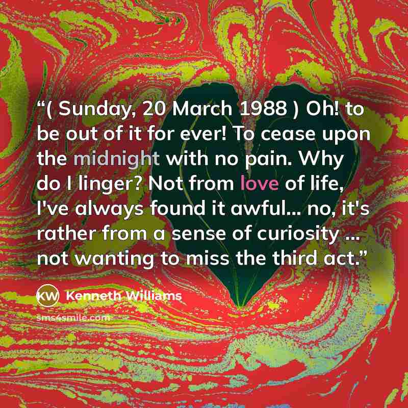 “( Sunday, 20 March 1988 ) Oh! to be out of it for ever! To cease upon the midnight with no pain. Why do I linger? Not from love of life, I've always found it awful... no, it's rather from a sense of curiosity ... not wanting to miss the third act.” quote by Kenneth Williams