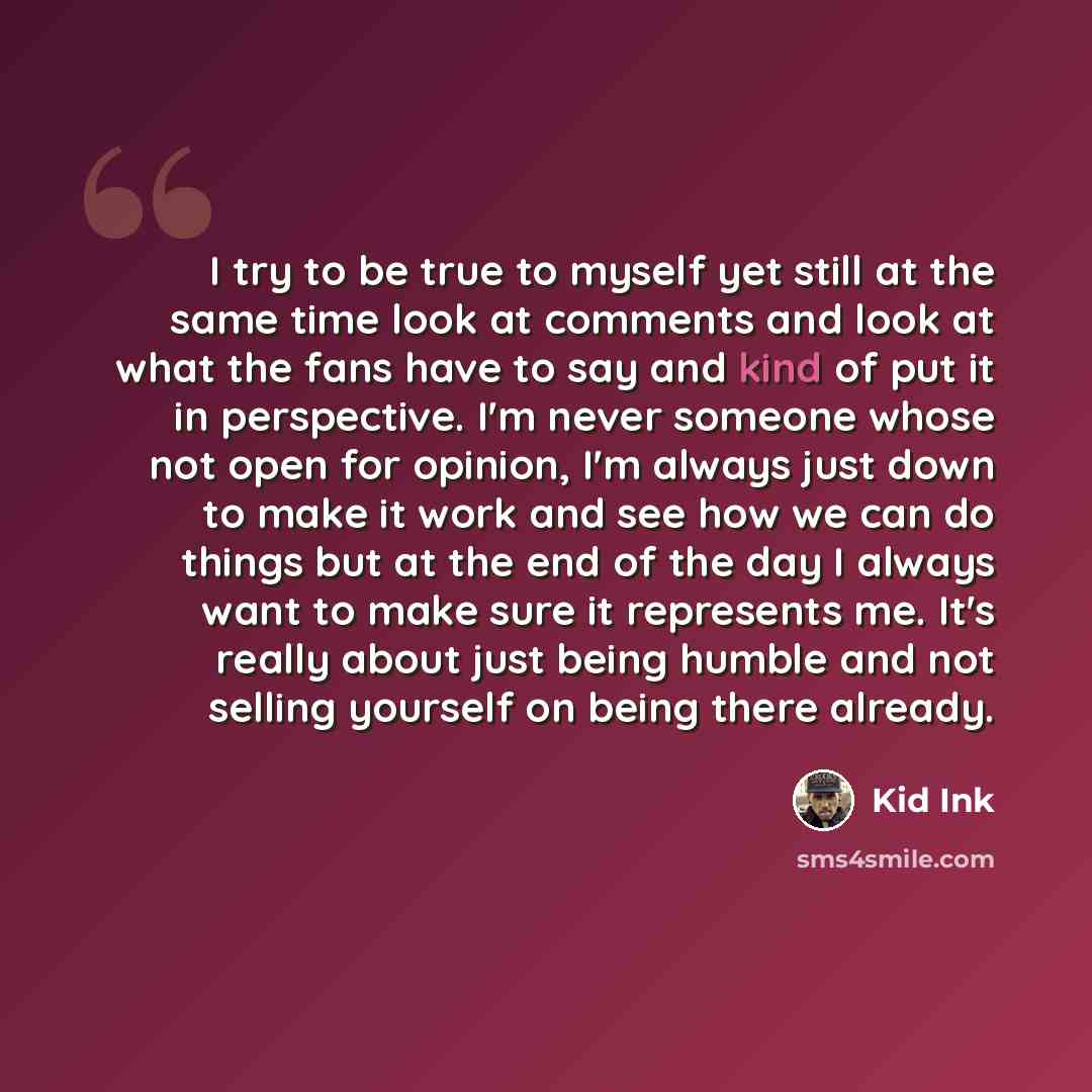 “I try to be true to myself yet still at the same time look at comments and look at what the fans have to say and kind of put it in perspective. I'm never someone whose not open for opinion, I'm always just down to make it work and see how we can do things but at the end of the day I always want to…” quote by Kid Ink