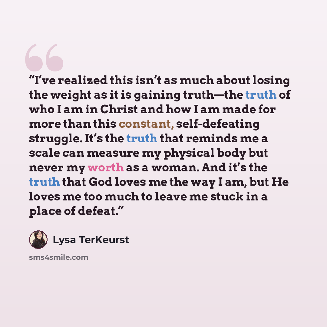 “I’ve realized this isn’t as much about losing the weight as it is gaining truth—the truth of who I am in Christ and how I am made for more than this constant, self-defeating struggle. It’s the truth that reminds me a scale can measure my physical body but never my worth as a woman. And it’s the…” quote by Lysa TerKeurst