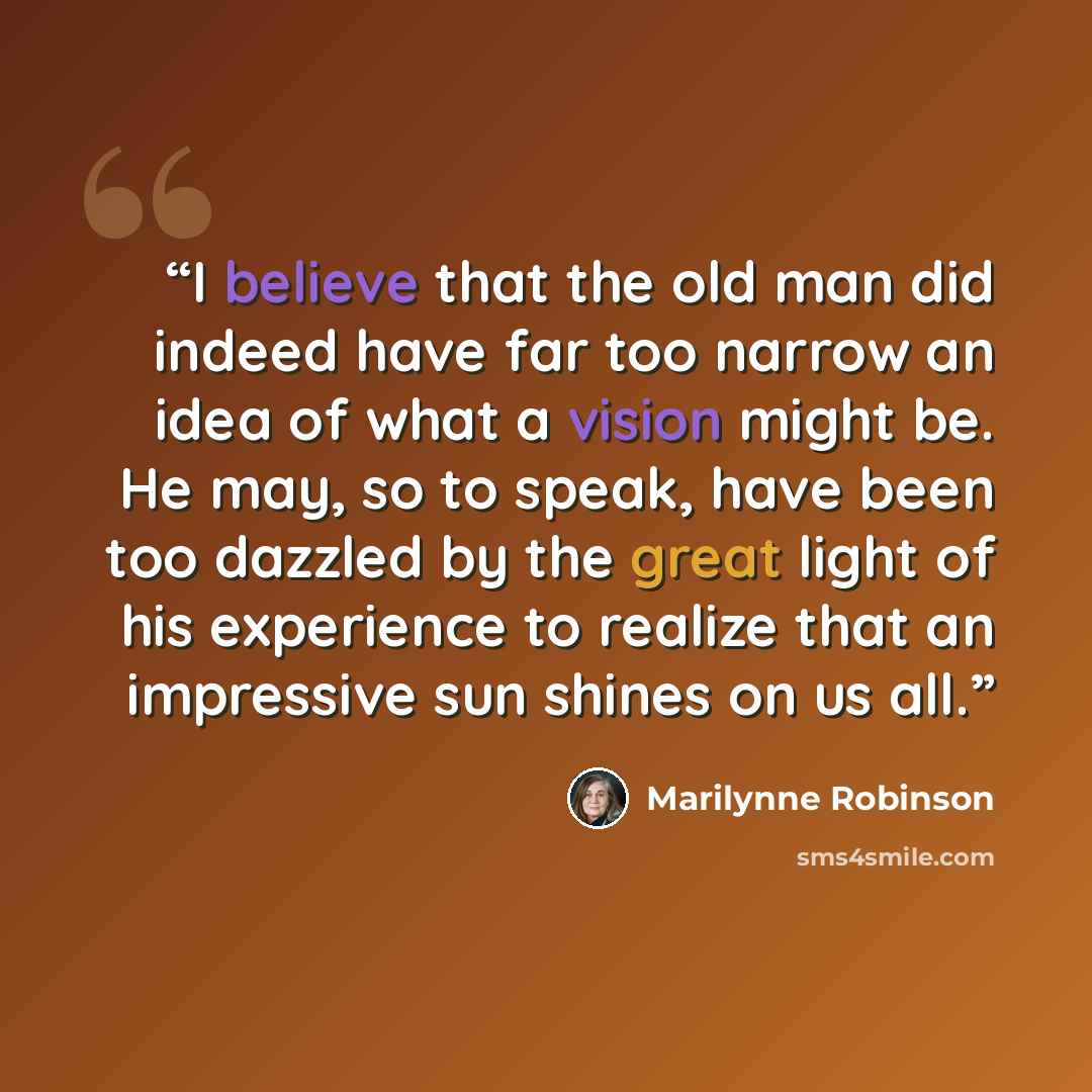 “I believe that the old man did indeed have far too narrow an idea of what a vision might be. He may, so to speak, have been too dazzled by the great light of his experience to realize that an impressive sun shines on us all.” quote by Marilynne Robinson