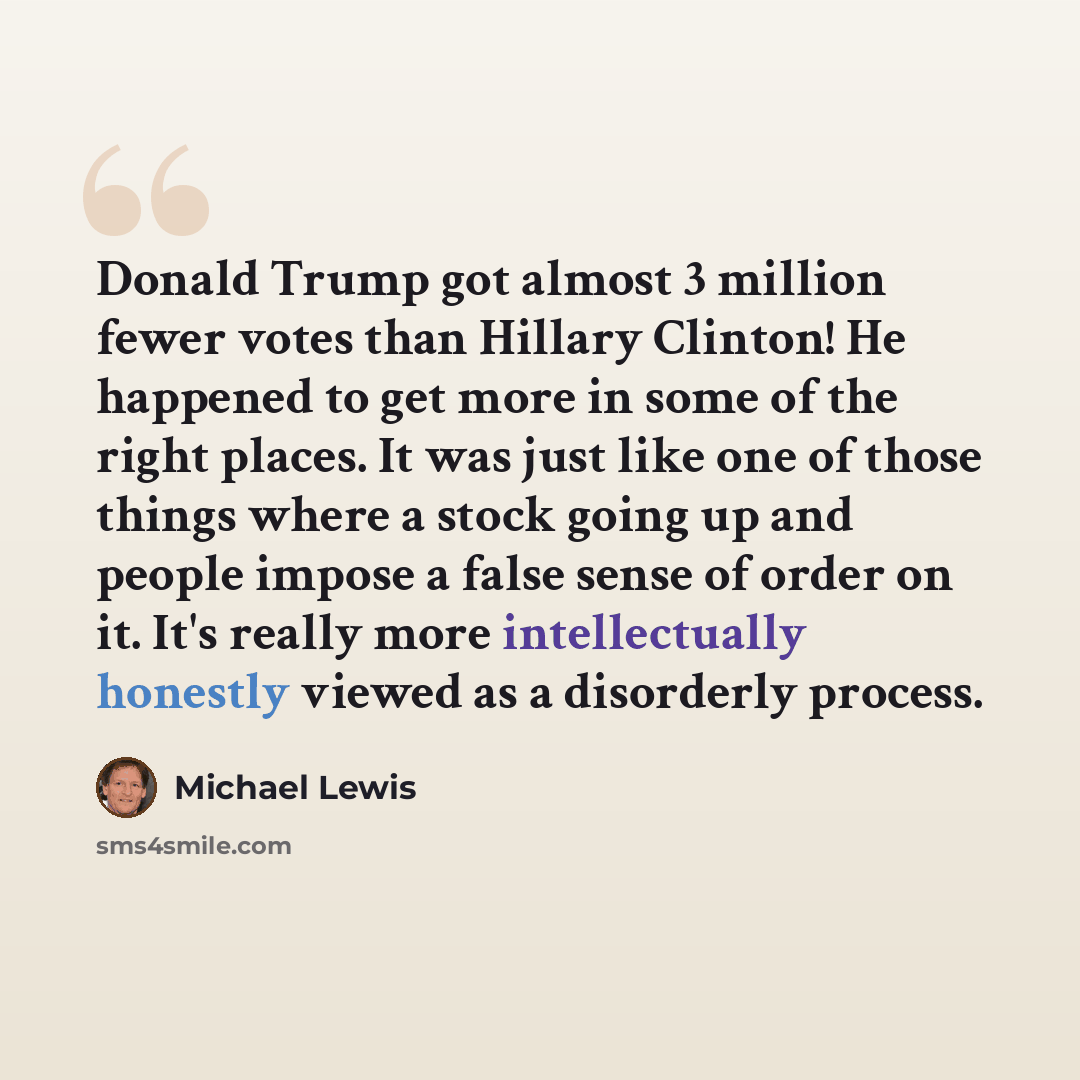 “Donald Trump got almost 3 million fewer votes than Hillary Clinton! He happened to get more in some of the right places. It was just like one of those things where a stock going up and people impose a false sense of order on it. It's really more intellectually honestly viewed as a disorderly…” quote by Michael Lewis