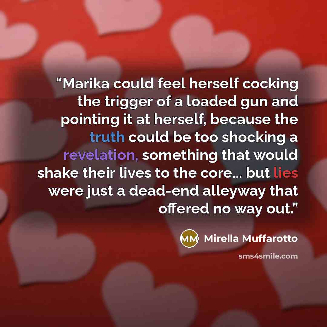 “Marika could feel herself cocking the trigger of a loaded gun and pointing it at herself, because the truth could be too shocking a revelation, something that would shake their lives to the core... but lies were just a dead-end alleyway that offered no way out.” quote by Mirella Muffarotto