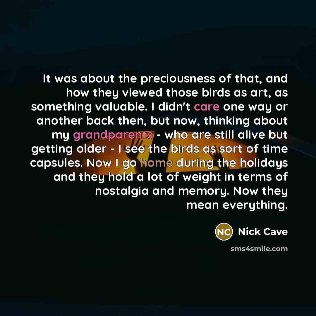 “It was about the preciousness of that, and how they viewed those birds as art, as something valuable. I didn't care one way or another back then, but now, thinking about my grandparents - who are still alive but getting older - I see the birds as sort of time capsules. Now I go home during the…” quote by Nick Cave