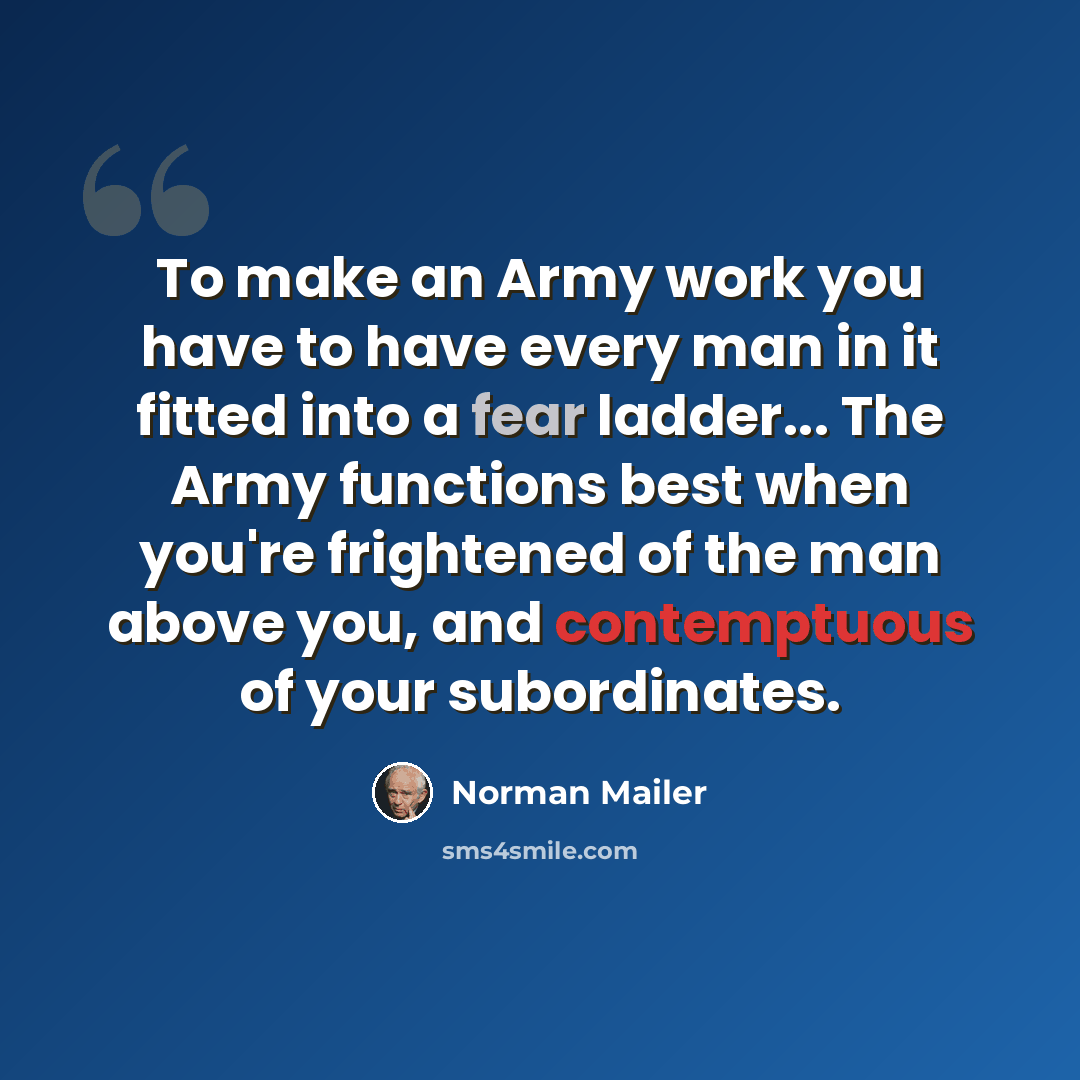 “To make an Army work you have to have every man in it fitted into a fear ladder... The Army functions best when you're frightened of the man above you, and contemptuous of your subordinates.” quote by Norman Mailer