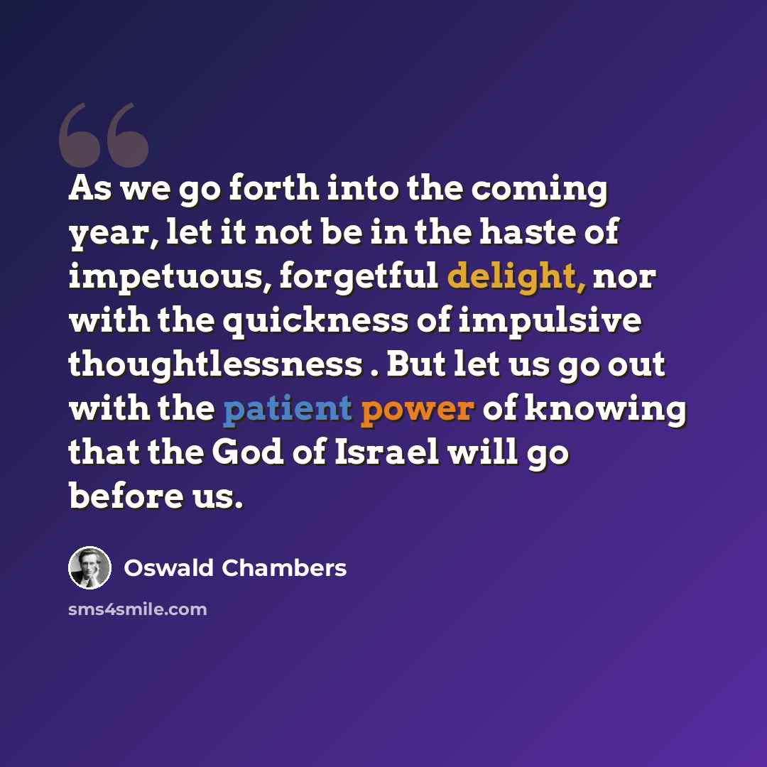 “As we go forth into the coming year, let it not be in the haste of impetuous, forgetful delight, nor with the quickness of impulsive thoughtlessness . But let us go out with the patient power of knowing that the God of Israel will go before us.” quote by Oswald Chambers