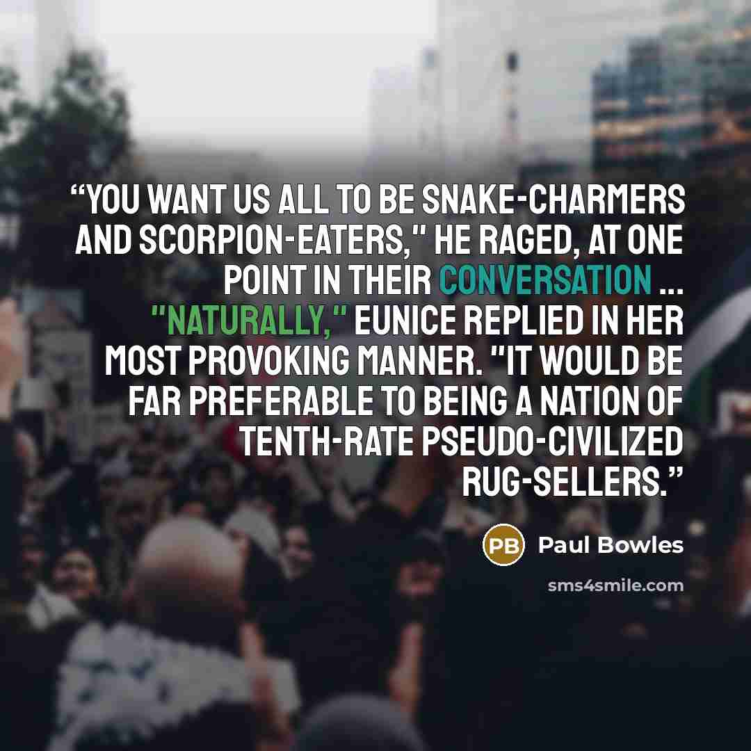 “You want us all to be snake-charmers and scorpion-eaters," he raged, at one point in their conversation ... "Naturally," Eunice replied in her most provoking manner. "It would be far preferable to being a nation of tenth-rate pseudo-civilized rug-sellers.” quote by Paul Bowles