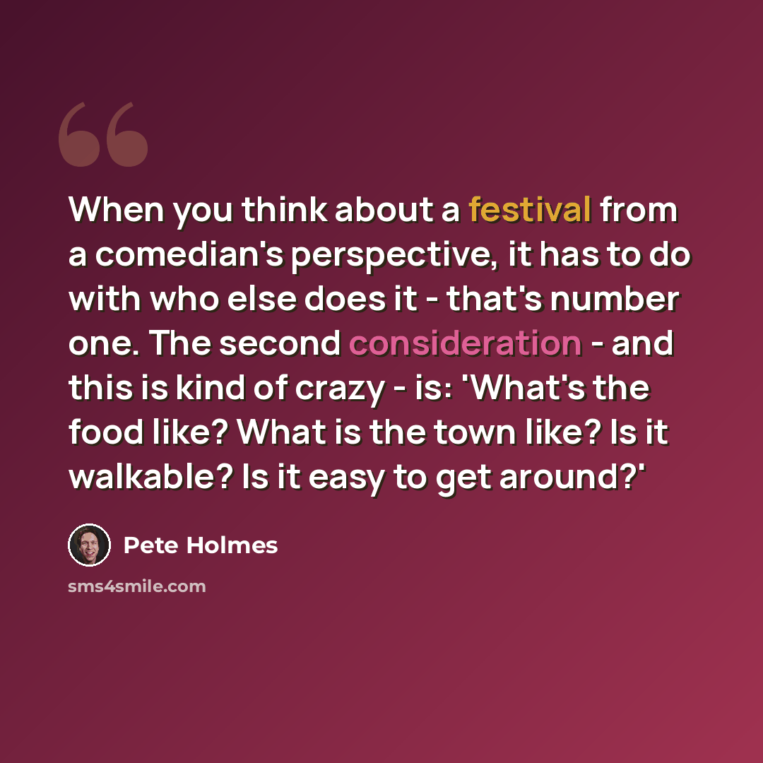 “When you think about a festival from a comedian's perspective, it has to do with who else does it - that's number one. The second consideration - and this is kind of crazy - is: 'What's the food like? What is the town like? Is it walkable? Is it easy to get around?'” quote by Pete Holmes