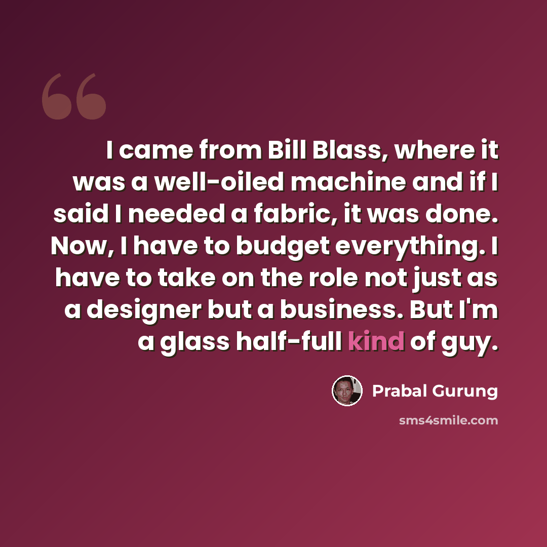 “I came from Bill Blass, where it was a well-oiled machine and if I said I needed a fabric, it was done. Now, I have to budget everything. I have to take on the role not just as a designer but a business. But I'm a glass half-full kind of guy.” quote by Prabal Gurung