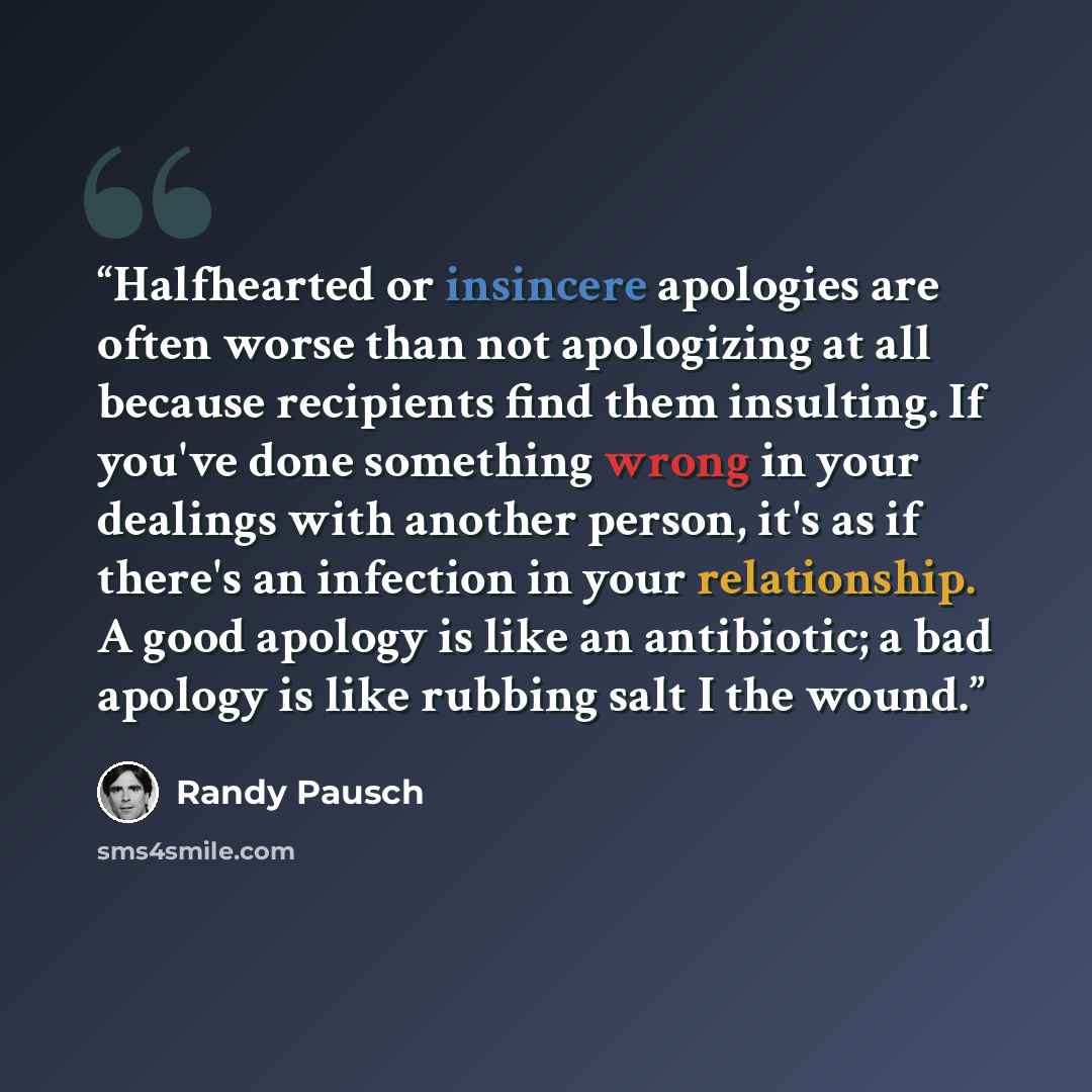 “Halfhearted or insincere apologies are often worse than not apologizing at all because recipients find them insulting. If you've done something wrong in your dealings with another person, it's as if there's an infection in your relationship. A good apology is like an antibiotic; a bad apology is…” quote by Randy Pausch