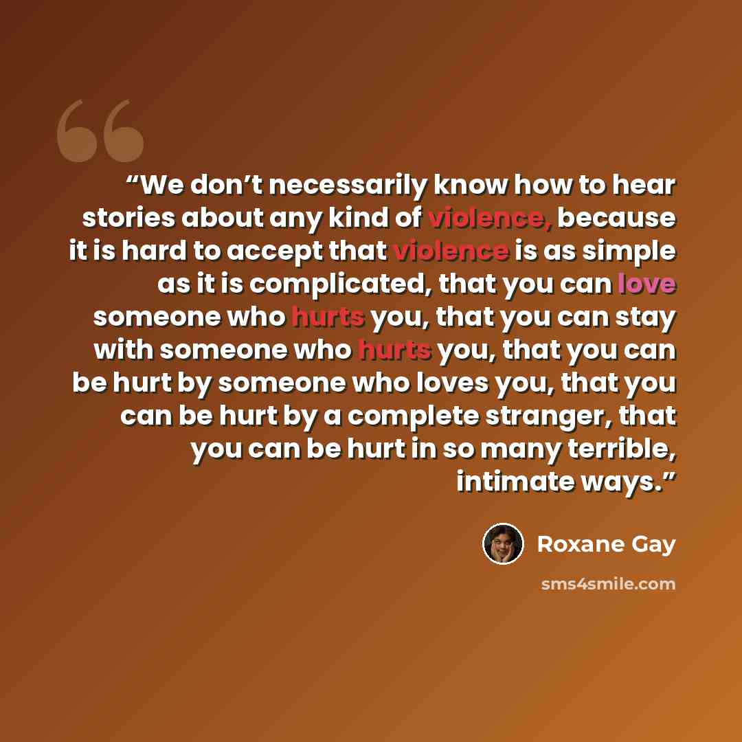 “We don’t necessarily know how to hear stories about any kind of violence, because it is hard to accept that violence is as simple as it is complicated, that you can love someone who hurts you, that you can stay with someone who hurts you, that you can be hurt by someone who loves you, that you can…” quote by Roxane Gay
