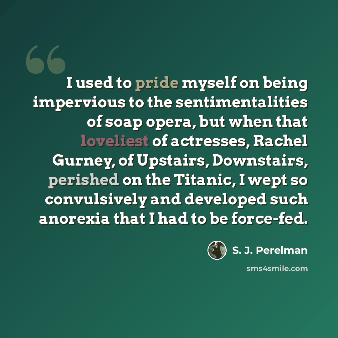 “I used to pride myself on being impervious to the sentimentalities of soap opera, but when that loveliest of actresses, Rachel Gurney, of Upstairs, Downstairs, perished on the Titanic, I wept so convulsively and developed such anorexia that I had to be force-fed.” quote by S. J. Perelman