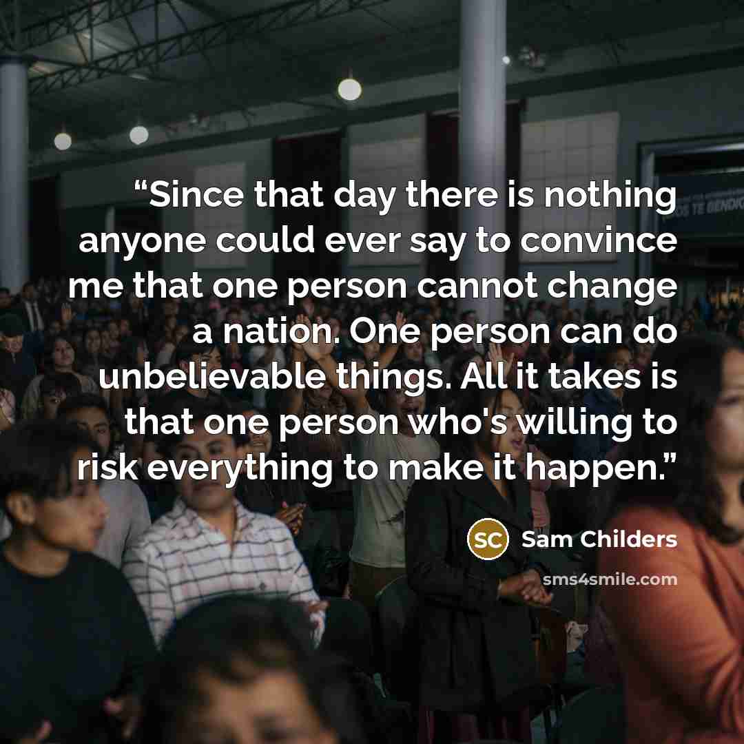 “Since that day there is nothing anyone could ever say to convince me that one person cannot change a nation. One person can do unbelievable things. All it takes is that one person who's willing to risk everything to make it happen.” quote by Sam Childers