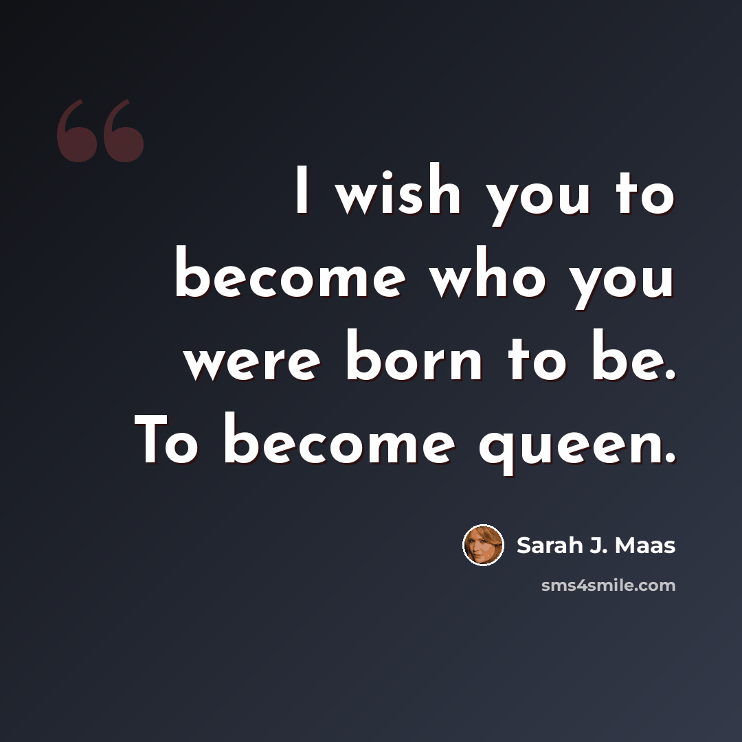 “I wish you to become who you ­were born to be. To become queen.” quote by Sarah J. Maas