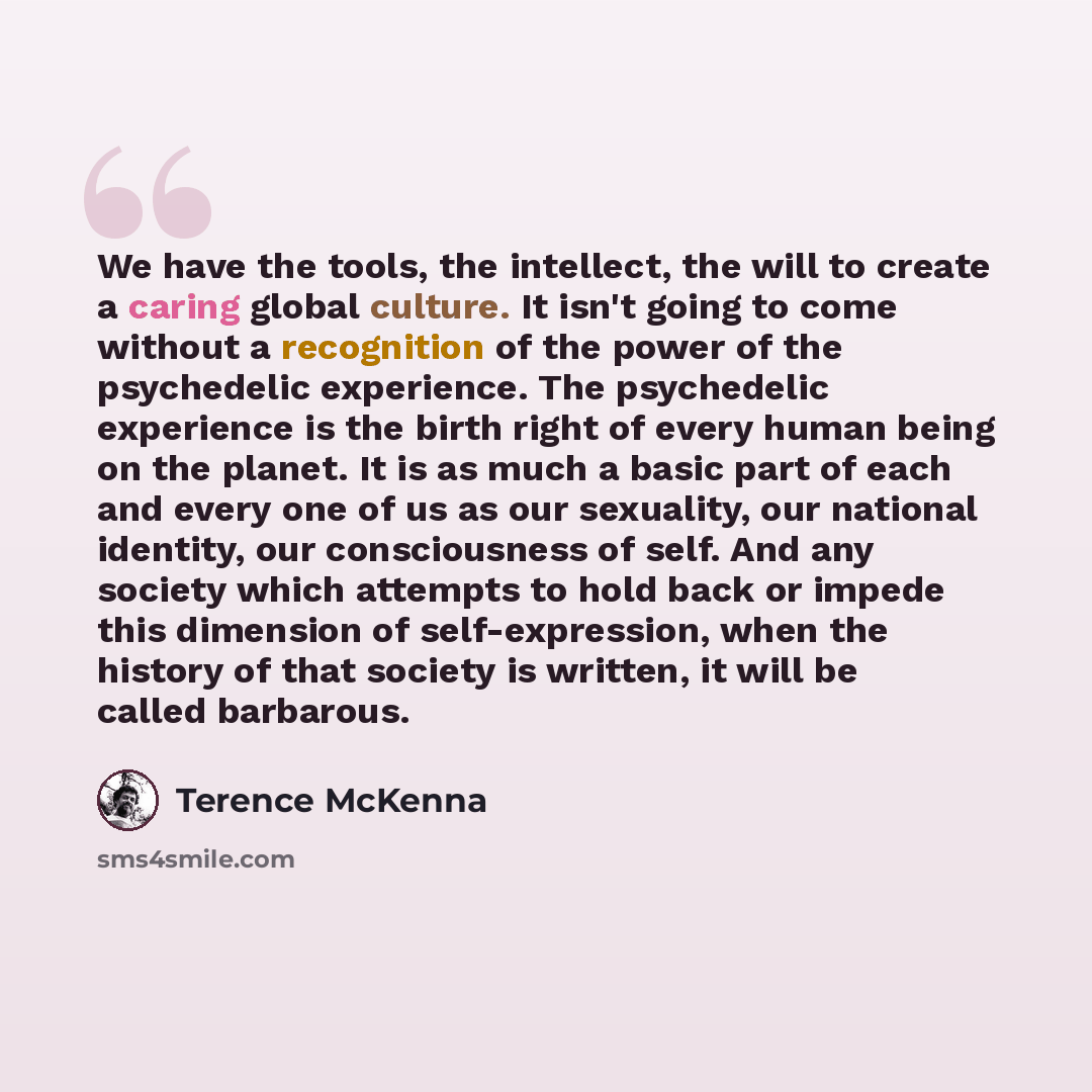 “We have the tools, the intellect, the will to create a caring global culture. It isn't going to come without a recognition of the power of the psychedelic experience. The psychedelic experience is the birth right of every human being on the planet. It is as much a basic part of each and every one…” quote by Terence McKenna