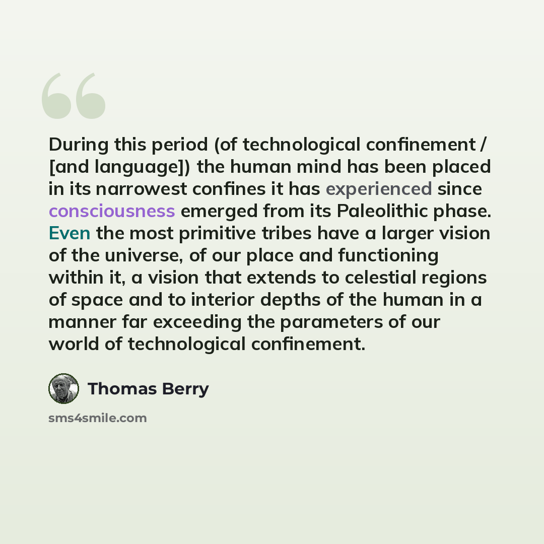 “During this period (of technological confinement / [and language]) the human mind has been placed in its narrowest confines it has experienced since consciousness emerged from its Paleolithic phase. Even the most primitive tribes have a larger vision of the universe, of our place and functioning…” quote by Thomas Berry