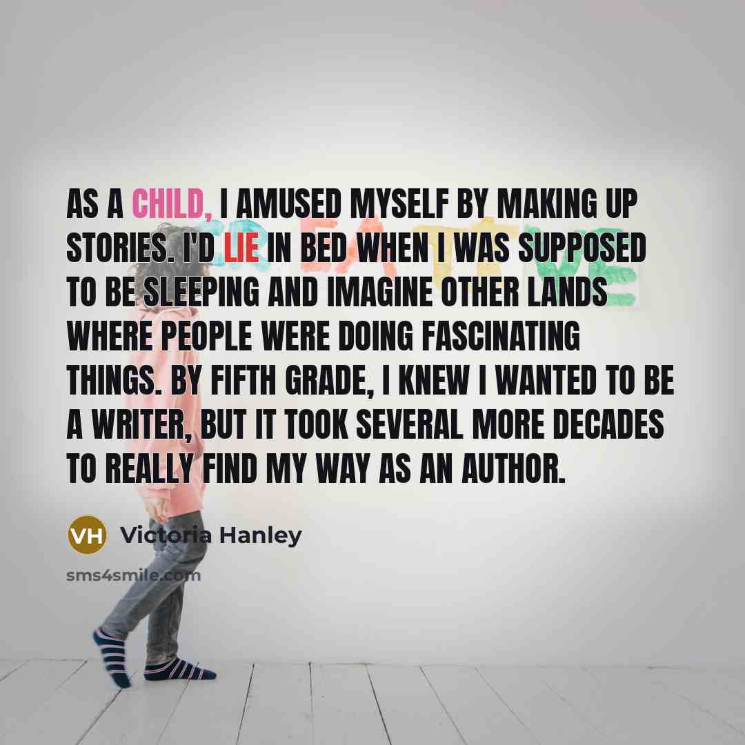 “As a child, I amused myself by making up stories. I'd lie in bed when I was supposed to be sleeping and imagine other lands where people were doing fascinating things. By fifth grade, I knew I wanted to be a writer, but it took several more decades to really find my way as an author.” quote by Victoria Hanley