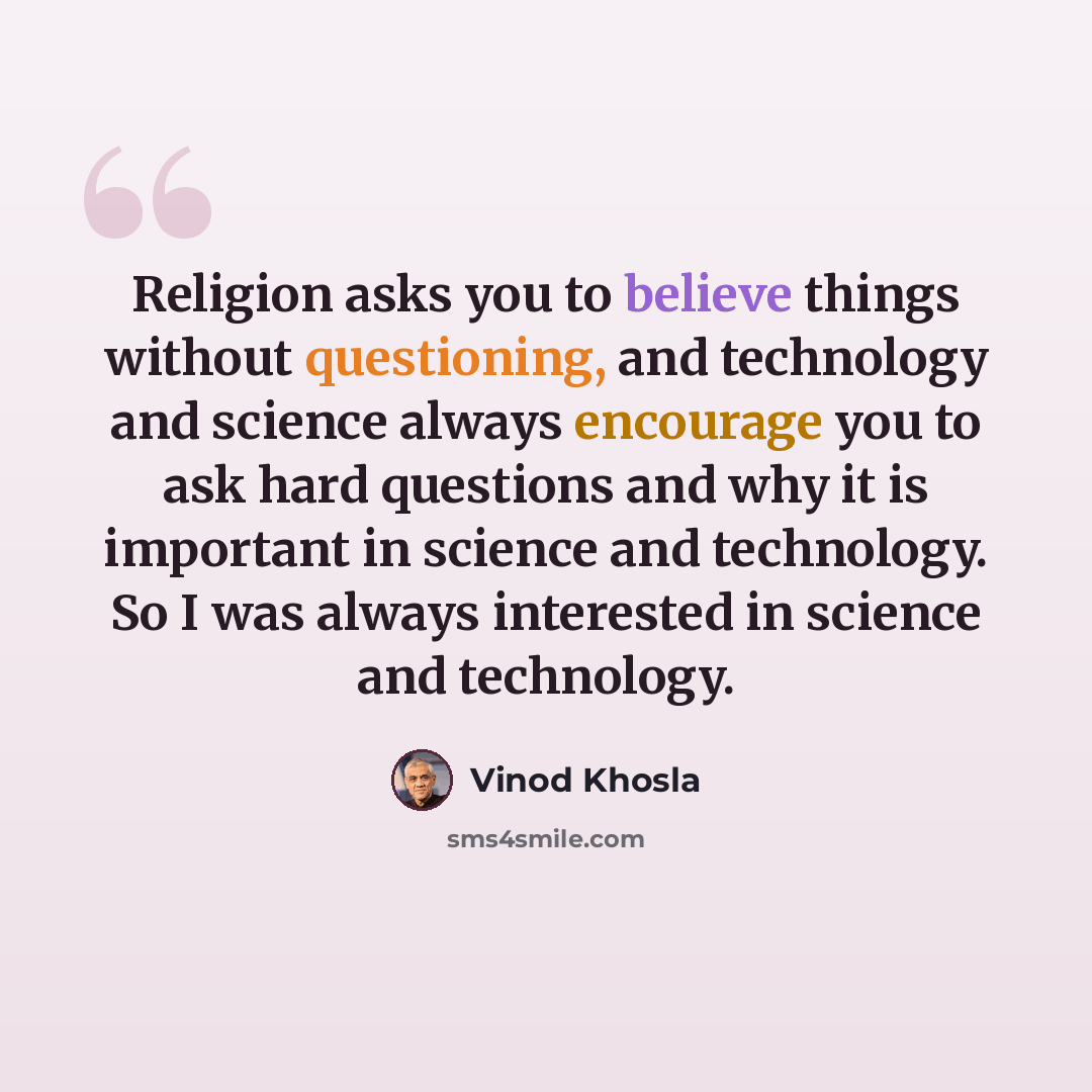 “Religion asks you to believe things without questioning, and technology and science always encourage you to ask hard questions and why it is important in science and technology. So I was always interested in science and technology.” quote by Vinod Khosla