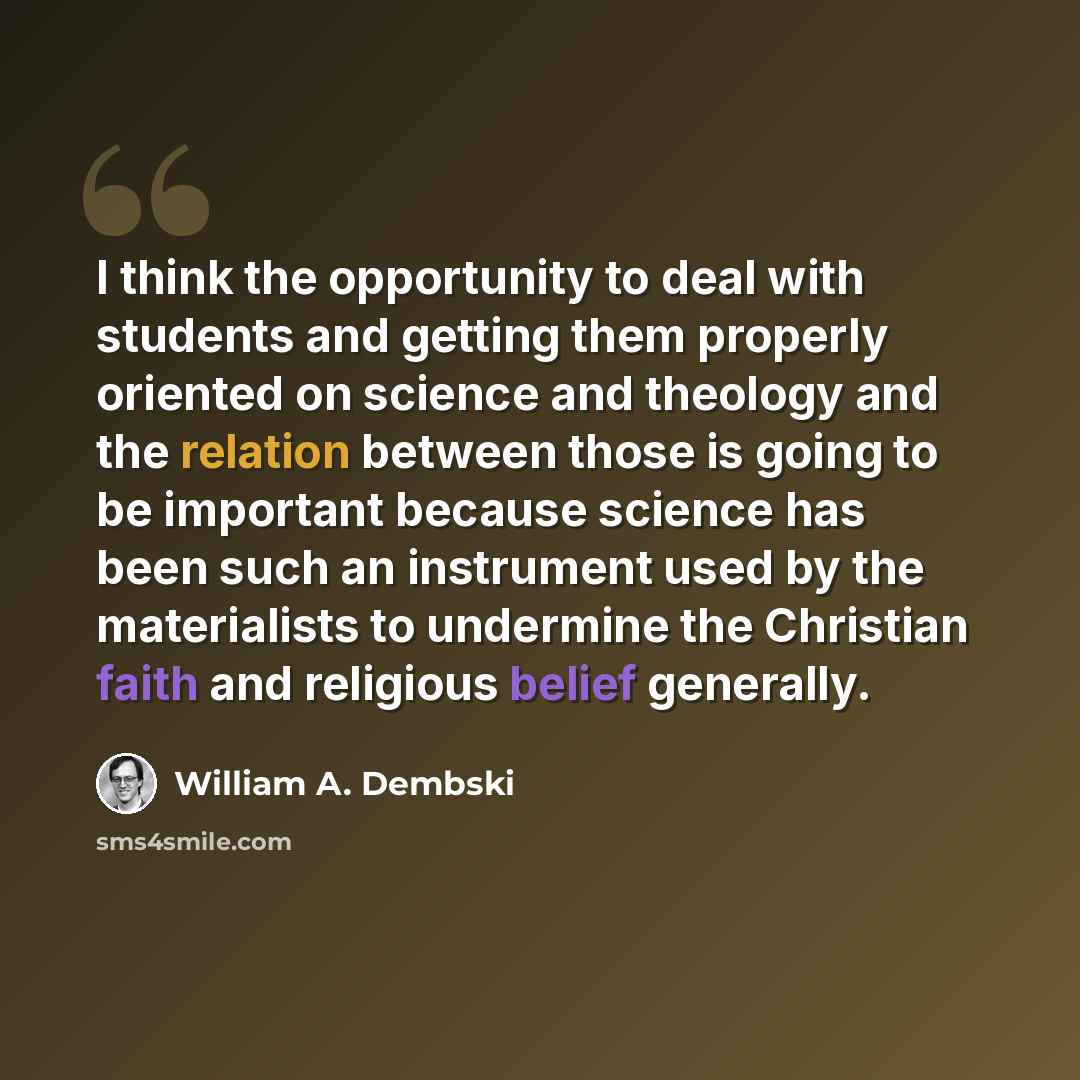 “I think the opportunity to deal with students and getting them properly oriented on science and theology and the relation between those is going to be important because science has been such an instrument used by the materialists to undermine the Christian faith and religious belief generally.” quote by William A. Dembski