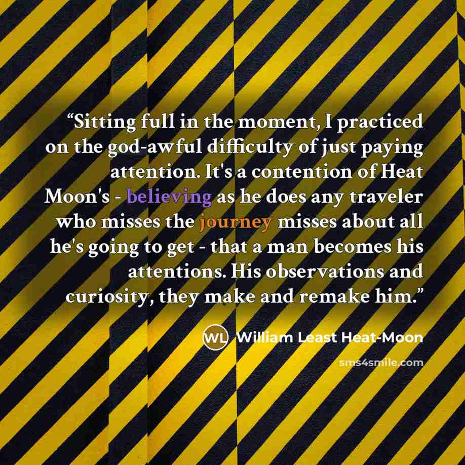 “Sitting full in the moment, I practiced on the god-awful difficulty of just paying attention. It's a contention of Heat Moon's - believing as he does any traveler who misses the journey misses about all he's going to get - that a man becomes his attentions. His observations and curiosity, they…” quote by William Least Heat-Moon